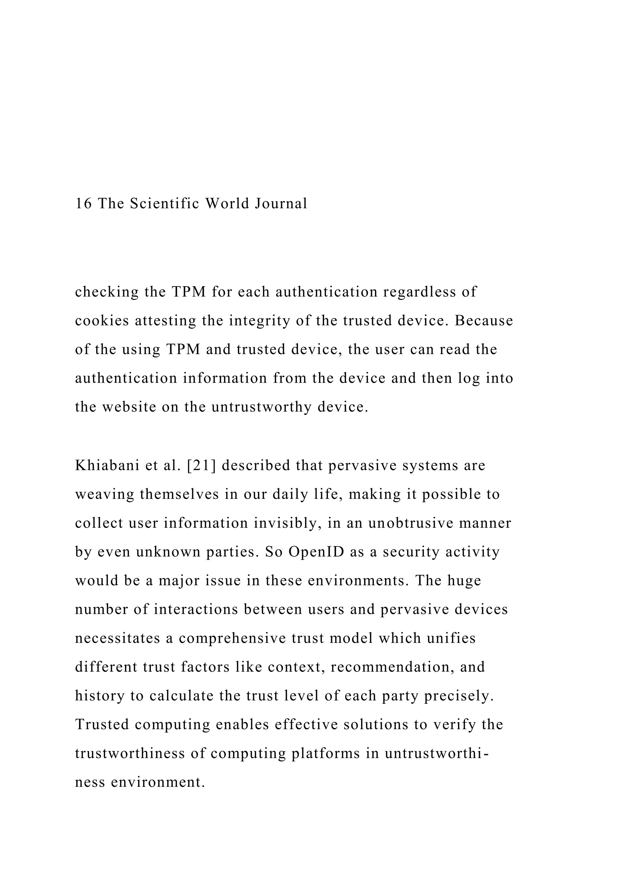 16 The Scientific World Journal
checking the TPM for each authentication regardless of
cookies attesting the integrity of the trusted device. Because
of the using TPM and trusted device, the user can read the
authentication information from the device and then log into
the website on the untrustworthy device.
Khiabani et al. [21] described that pervasive systems are
weaving themselves in our daily life, making it possible to
collect user information invisibly, in an unobtrusive manner
by even unknown parties. So OpenID as a security activity
would be a major issue in these environments. The huge
number of interactions between users and pervasive devices
necessitates a comprehensive trust model which unifies
different trust factors like context, recommendation, and
history to calculate the trust level of each party precisely.
Trusted computing enables effective solutions to verify the
trustworthiness of computing platforms in untrustworthi-
ness environment.
 