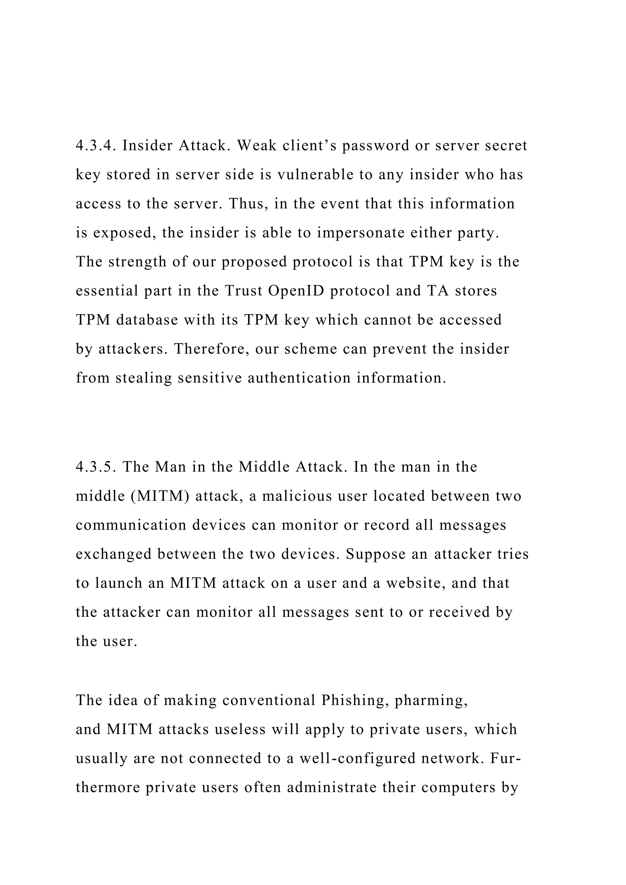 4.3.4. Insider Attack. Weak client’s password or server secret
key stored in server side is vulnerable to any insider who has
access to the server. Thus, in the event that this information
is exposed, the insider is able to impersonate either party.
The strength of our proposed protocol is that TPM key is the
essential part in the Trust OpenID protocol and TA stores
TPM database with its TPM key which cannot be accessed
by attackers. Therefore, our scheme can prevent the insider
from stealing sensitive authentication information.
4.3.5. The Man in the Middle Attack. In the man in the
middle (MITM) attack, a malicious user located between two
communication devices can monitor or record all messages
exchanged between the two devices. Suppose an attacker tries
to launch an MITM attack on a user and a website, and that
the attacker can monitor all messages sent to or received by
the user.
The idea of making conventional Phishing, pharming,
and MITM attacks useless will apply to private users, which
usually are not connected to a well-configured network. Fur-
thermore private users often administrate their computers by
 