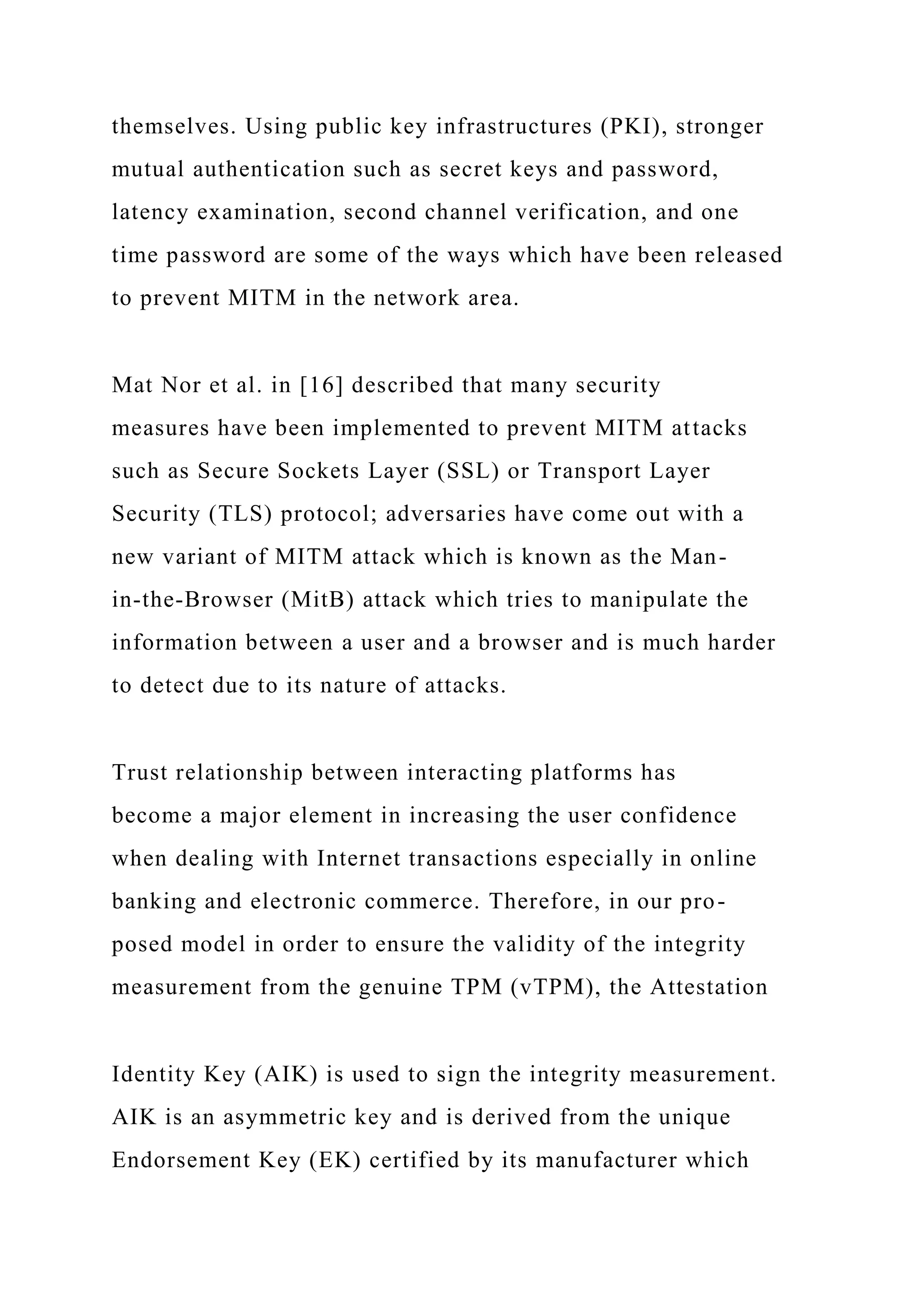 themselves. Using public key infrastructures (PKI), stronger
mutual authentication such as secret keys and password,
latency examination, second channel verification, and one
time password are some of the ways which have been released
to prevent MITM in the network area.
Mat Nor et al. in [16] described that many security
measures have been implemented to prevent MITM attacks
such as Secure Sockets Layer (SSL) or Transport Layer
Security (TLS) protocol; adversaries have come out with a
new variant of MITM attack which is known as the Man-
in-the-Browser (MitB) attack which tries to manipulate the
information between a user and a browser and is much harder
to detect due to its nature of attacks.
Trust relationship between interacting platforms has
become a major element in increasing the user confidence
when dealing with Internet transactions especially in online
banking and electronic commerce. Therefore, in our pro-
posed model in order to ensure the validity of the integrity
measurement from the genuine TPM (vTPM), the Attestation
Identity Key (AIK) is used to sign the integrity measurement.
AIK is an asymmetric key and is derived from the unique
Endorsement Key (EK) certified by its manufacturer which
 