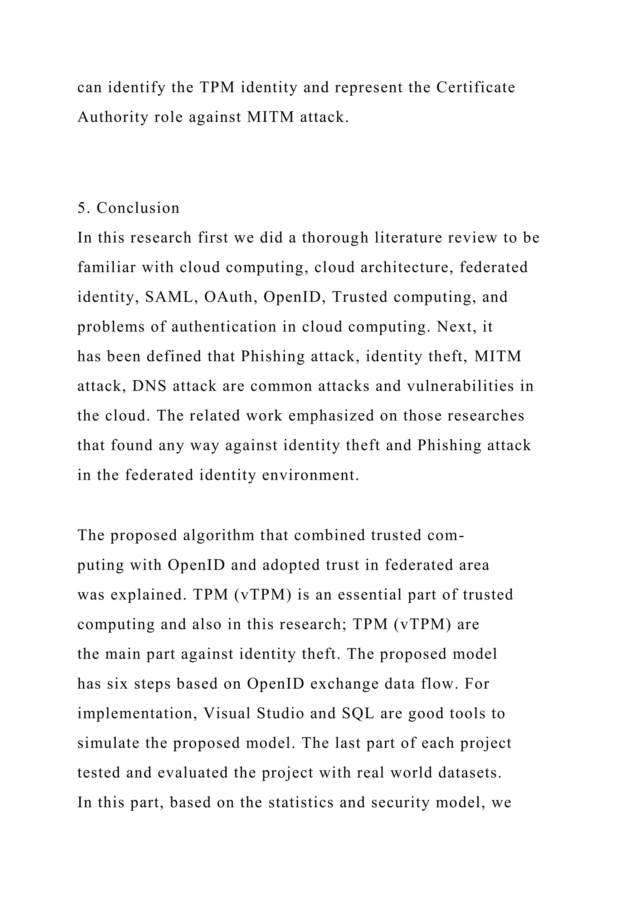 can identify the TPM identity and represent the Certificate
Authority role against MITM attack.
5. Conclusion
In this research first we did a thorough literature review to be
familiar with cloud computing, cloud architecture, federated
identity, SAML, OAuth, OpenID, Trusted computing, and
problems of authentication in cloud computing. Next, it
has been defined that Phishing attack, identity theft, MITM
attack, DNS attack are common attacks and vulnerabilities in
the cloud. The related work emphasized on those researches
that found any way against identity theft and Phishing attack
in the federated identity environment.
The proposed algorithm that combined trusted com-
puting with OpenID and adopted trust in federated area
was explained. TPM (vTPM) is an essential part of trusted
computing and also in this research; TPM (vTPM) are
the main part against identity theft. The proposed model
has six steps based on OpenID exchange data flow. For
implementation, Visual Studio and SQL are good tools to
simulate the proposed model. The last part of each project
tested and evaluated the project with real world datasets.
In this part, based on the statistics and security model, we
 