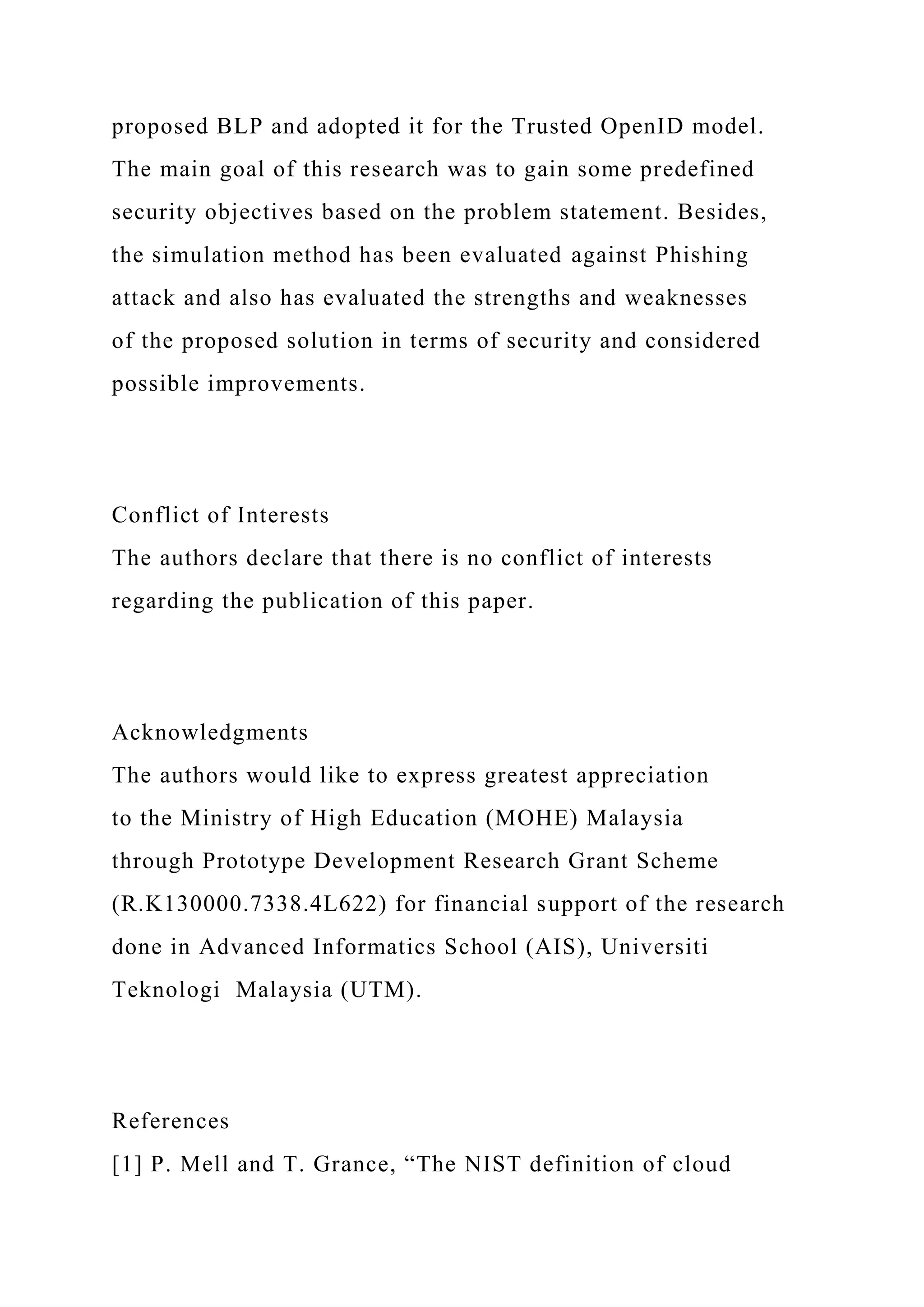 proposed BLP and adopted it for the Trusted OpenID model.
The main goal of this research was to gain some predefined
security objectives based on the problem statement. Besides,
the simulation method has been evaluated against Phishing
attack and also has evaluated the strengths and weaknesses
of the proposed solution in terms of security and considered
possible improvements.
Conflict of Interests
The authors declare that there is no conflict of interests
regarding the publication of this paper.
Acknowledgments
The authors would like to express greatest appreciation
to the Ministry of High Education (MOHE) Malaysia
through Prototype Development Research Grant Scheme
(R.K130000.7338.4L622) for financial support of the research
done in Advanced Informatics School (AIS), Universiti
Teknologi Malaysia (UTM).
References
[1] P. Mell and T. Grance, “The NIST definition of cloud
 