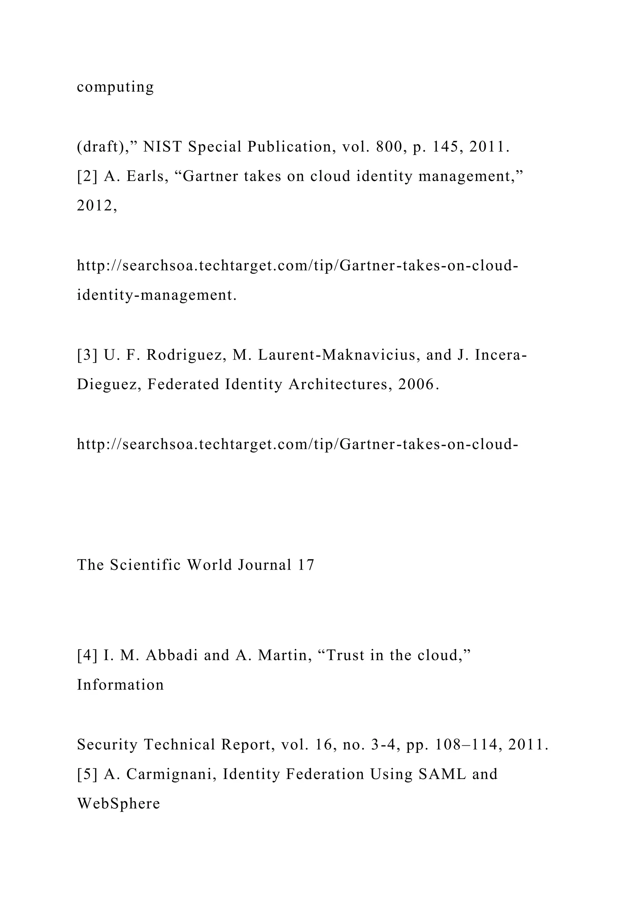 computing
(draft),” NIST Special Publication, vol. 800, p. 145, 2011.
[2] A. Earls, “Gartner takes on cloud identity management,”
2012,
http://searchsoa.techtarget.com/tip/Gartner-takes-on-cloud-
identity-management.
[3] U. F. Rodriguez, M. Laurent-Maknavicius, and J. Incera-
Dieguez, Federated Identity Architectures, 2006.
http://searchsoa.techtarget.com/tip/Gartner-takes-on-cloud-
The Scientific World Journal 17
[4] I. M. Abbadi and A. Martin, “Trust in the cloud,”
Information
Security Technical Report, vol. 16, no. 3-4, pp. 108–114, 2011.
[5] A. Carmignani, Identity Federation Using SAML and
WebSphere
 