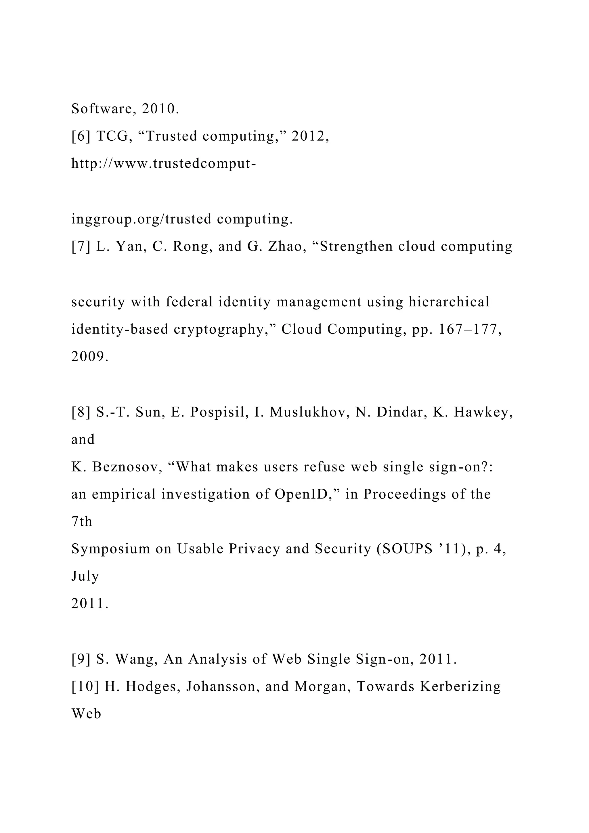 Software, 2010.
[6] TCG, “Trusted computing,” 2012,
http://www.trustedcomput-
inggroup.org/trusted computing.
[7] L. Yan, C. Rong, and G. Zhao, “Strengthen cloud computing
security with federal identity management using hierarchical
identity-based cryptography,” Cloud Computing, pp. 167–177,
2009.
[8] S.-T. Sun, E. Pospisil, I. Muslukhov, N. Dindar, K. Hawkey,
and
K. Beznosov, “What makes users refuse web single sign-on?:
an empirical investigation of OpenID,” in Proceedings of the
7th
Symposium on Usable Privacy and Security (SOUPS ’11), p. 4,
July
2011.
[9] S. Wang, An Analysis of Web Single Sign-on, 2011.
[10] H. Hodges, Johansson, and Morgan, Towards Kerberizing
Web
 