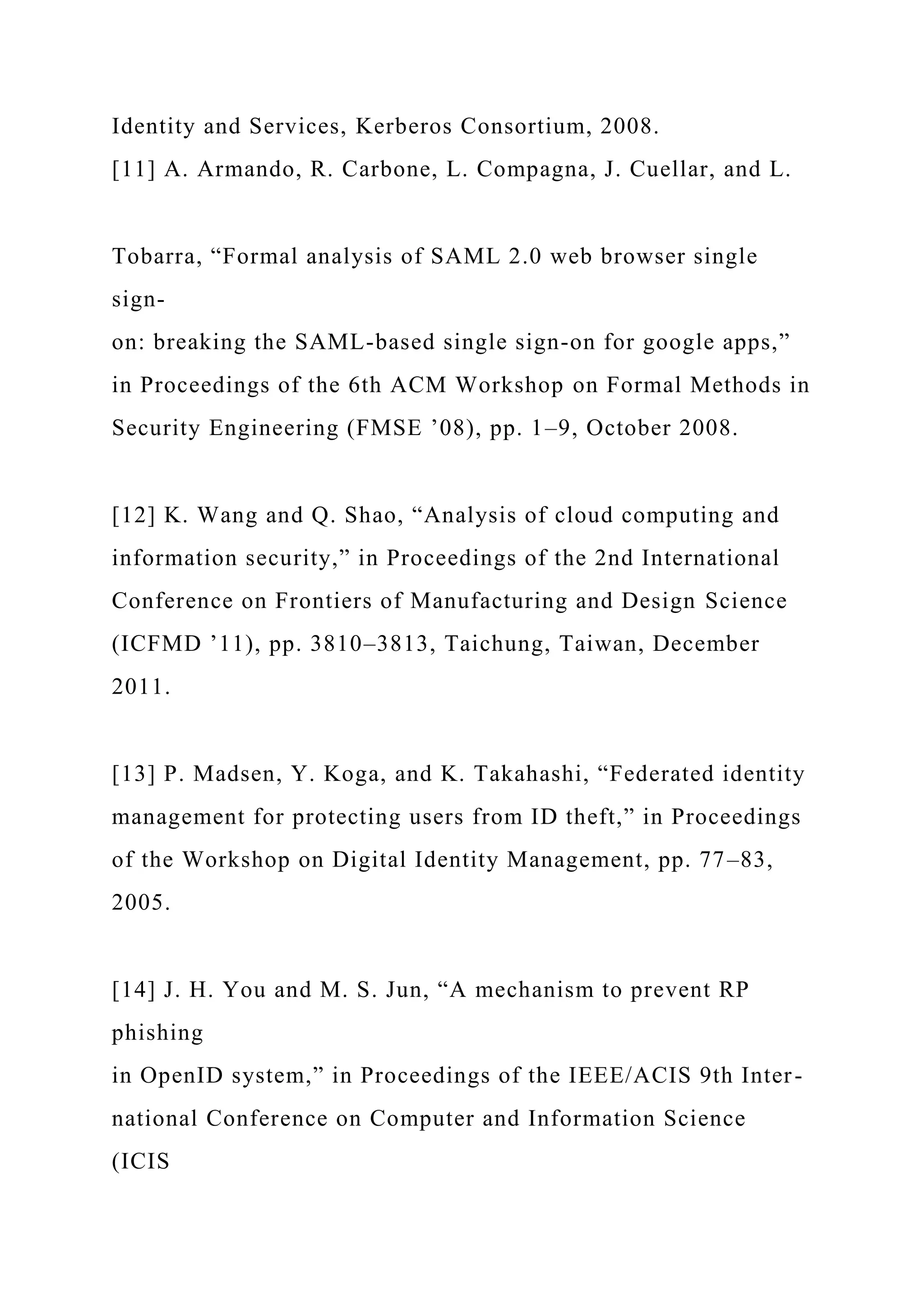 Identity and Services, Kerberos Consortium, 2008.
[11] A. Armando, R. Carbone, L. Compagna, J. Cuellar, and L.
Tobarra, “Formal analysis of SAML 2.0 web browser single
sign-
on: breaking the SAML-based single sign-on for google apps,”
in Proceedings of the 6th ACM Workshop on Formal Methods in
Security Engineering (FMSE ’08), pp. 1–9, October 2008.
[12] K. Wang and Q. Shao, “Analysis of cloud computing and
information security,” in Proceedings of the 2nd International
Conference on Frontiers of Manufacturing and Design Science
(ICFMD ’11), pp. 3810–3813, Taichung, Taiwan, December
2011.
[13] P. Madsen, Y. Koga, and K. Takahashi, “Federated identity
management for protecting users from ID theft,” in Proceedings
of the Workshop on Digital Identity Management, pp. 77–83,
2005.
[14] J. H. You and M. S. Jun, “A mechanism to prevent RP
phishing
in OpenID system,” in Proceedings of the IEEE/ACIS 9th Inter-
national Conference on Computer and Information Science
(ICIS
 