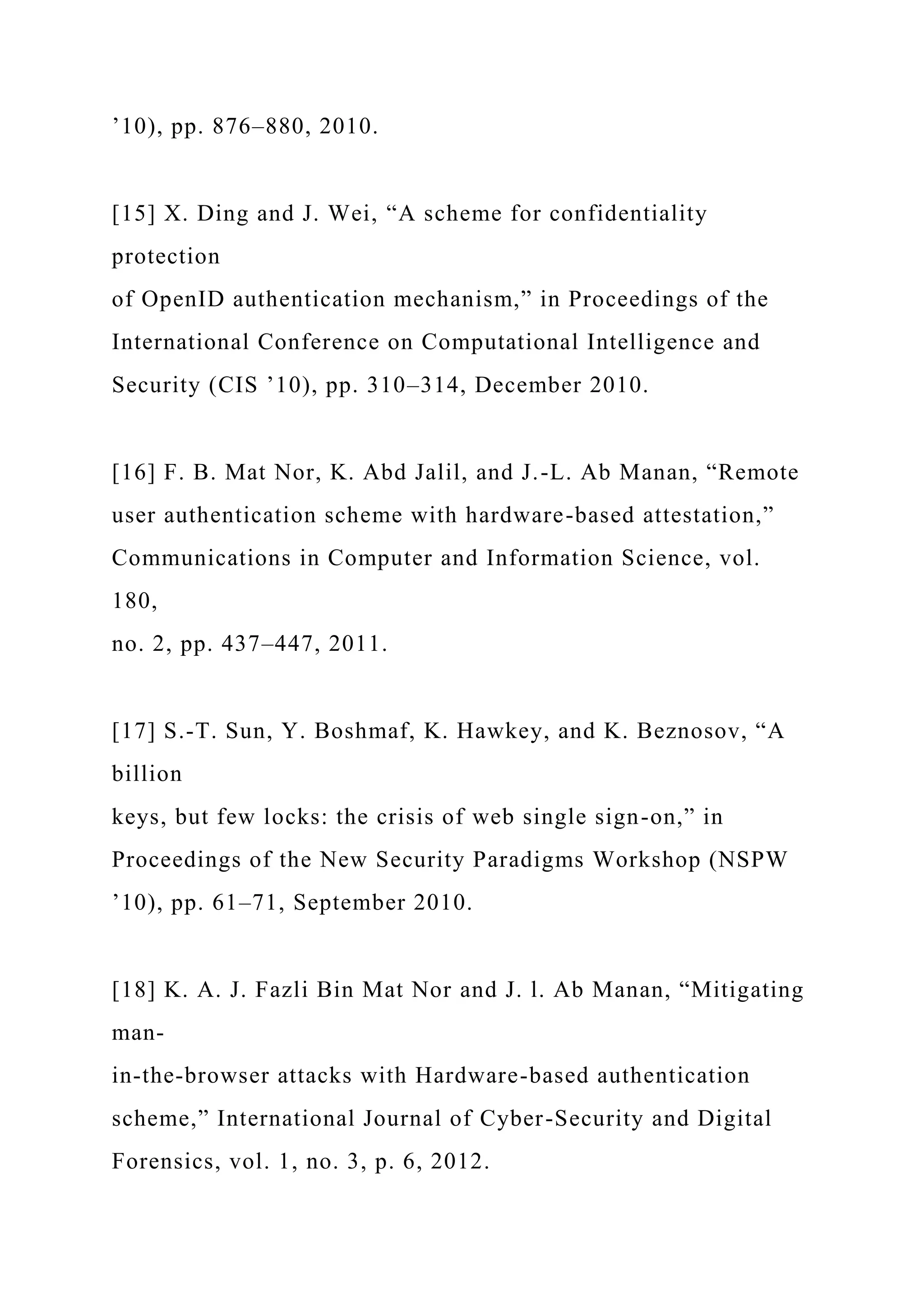 ’10), pp. 876–880, 2010.
[15] X. Ding and J. Wei, “A scheme for confidentiality
protection
of OpenID authentication mechanism,” in Proceedings of the
International Conference on Computational Intelligence and
Security (CIS ’10), pp. 310–314, December 2010.
[16] F. B. Mat Nor, K. Abd Jalil, and J.-L. Ab Manan, “Remote
user authentication scheme with hardware-based attestation,”
Communications in Computer and Information Science, vol.
180,
no. 2, pp. 437–447, 2011.
[17] S.-T. Sun, Y. Boshmaf, K. Hawkey, and K. Beznosov, “A
billion
keys, but few locks: the crisis of web single sign-on,” in
Proceedings of the New Security Paradigms Workshop (NSPW
’10), pp. 61–71, September 2010.
[18] K. A. J. Fazli Bin Mat Nor and J. l. Ab Manan, “Mitigating
man-
in-the-browser attacks with Hardware-based authentication
scheme,” International Journal of Cyber-Security and Digital
Forensics, vol. 1, no. 3, p. 6, 2012.
 