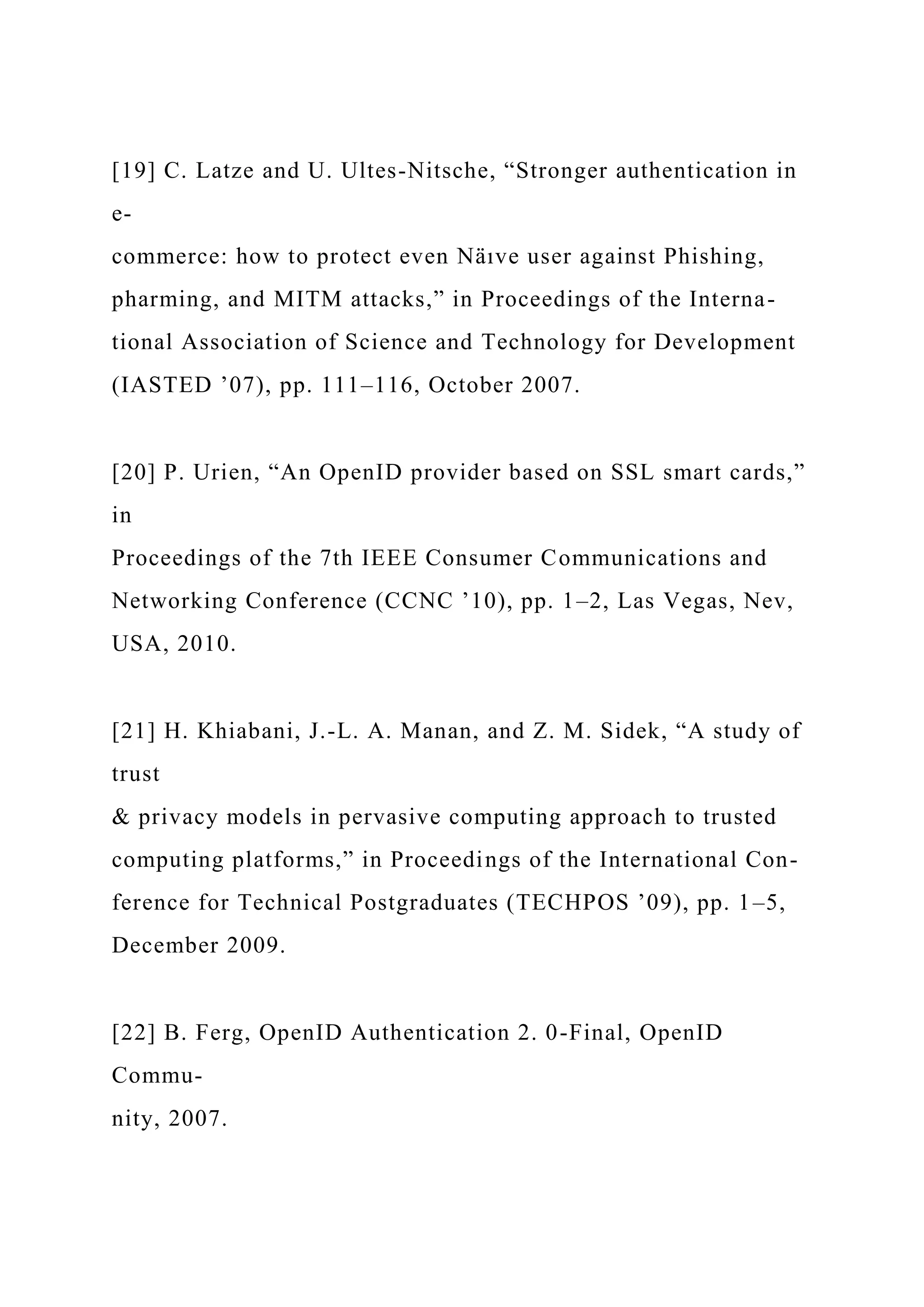 [19] C. Latze and U. Ultes-Nitsche, “Stronger authentication in
e-
commerce: how to protect even Näıve user against Phishing,
pharming, and MITM attacks,” in Proceedings of the Interna-
tional Association of Science and Technology for Development
(IASTED ’07), pp. 111–116, October 2007.
[20] P. Urien, “An OpenID provider based on SSL smart cards,”
in
Proceedings of the 7th IEEE Consumer Communications and
Networking Conference (CCNC ’10), pp. 1–2, Las Vegas, Nev,
USA, 2010.
[21] H. Khiabani, J.-L. A. Manan, and Z. M. Sidek, “A study of
trust
& privacy models in pervasive computing approach to trusted
computing platforms,” in Proceedings of the International Con-
ference for Technical Postgraduates (TECHPOS ’09), pp. 1–5,
December 2009.
[22] B. Ferg, OpenID Authentication 2. 0-Final, OpenID
Commu-
nity, 2007.
 