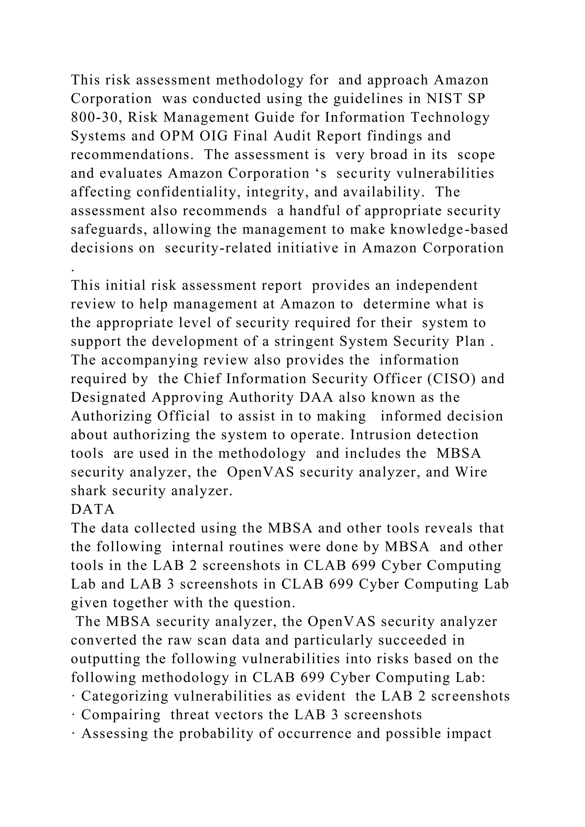This risk assessment methodology for and approach Amazon
Corporation was conducted using the guidelines in NIST SP
800-30, Risk Management Guide for Information Technology
Systems and OPM OIG Final Audit Report findings and
recommendations. The assessment is very broad in its scope
and evaluates Amazon Corporation ‘s security vulnerabilities
affecting confidentiality, integrity, and availability. The
assessment also recommends a handful of appropriate security
safeguards, allowing the management to make knowledge-based
decisions on security-related initiative in Amazon Corporation
.
This initial risk assessment report provides an independent
review to help management at Amazon to determine what is
the appropriate level of security required for their system to
support the development of a stringent System Security Plan .
The accompanying review also provides the information
required by the Chief Information Security Officer (CISO) and
Designated Approving Authority DAA also known as the
Authorizing Official to assist in to making informed decision
about authorizing the system to operate. Intrusion detection
tools are used in the methodology and includes the MBSA
security analyzer, the OpenVAS security analyzer, and Wire
shark security analyzer.
DATA
The data collected using the MBSA and other tools reveals that
the following internal routines were done by MBSA and other
tools in the LAB 2 screenshots in CLAB 699 Cyber Computing
Lab and LAB 3 screenshots in CLAB 699 Cyber Computing Lab
given together with the question.
The MBSA security analyzer, the OpenVAS security analyzer
converted the raw scan data and particularly succeeded in
outputting the following vulnerabilities into risks based on the
following methodology in CLAB 699 Cyber Computing Lab:
· Categorizing vulnerabilities as evident the LAB 2 screenshots
· Compairing threat vectors the LAB 3 screenshots
· Assessing the probability of occurrence and possible impact
 