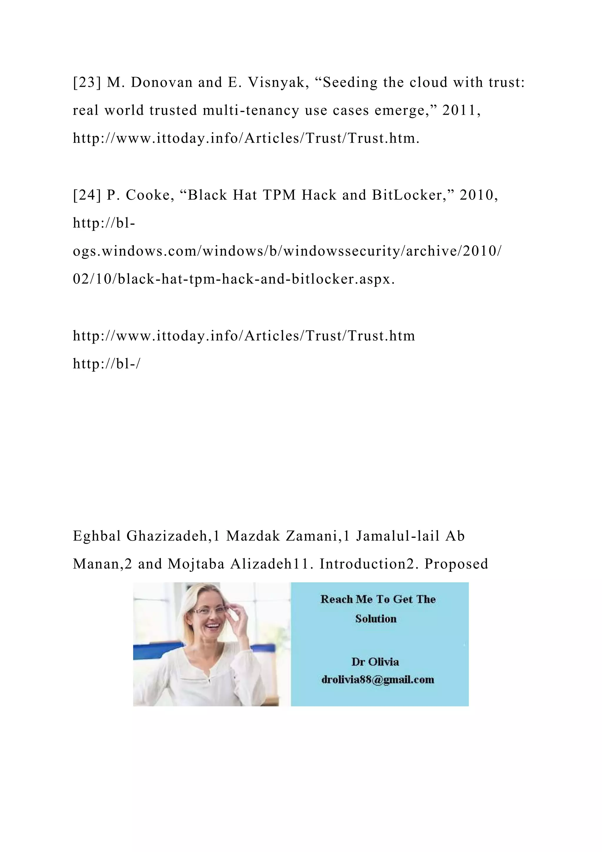 [23] M. Donovan and E. Visnyak, “Seeding the cloud with trust:
real world trusted multi-tenancy use cases emerge,” 2011,
http://www.ittoday.info/Articles/Trust/Trust.htm.
[24] P. Cooke, “Black Hat TPM Hack and BitLocker,” 2010,
http://bl-
ogs.windows.com/windows/b/windowssecurity/archive/2010/
02/10/black-hat-tpm-hack-and-bitlocker.aspx.
http://www.ittoday.info/Articles/Trust/Trust.htm
http://bl-/
Eghbal Ghazizadeh,1 Mazdak Zamani,1 Jamalul-lail Ab
Manan,2 and Mojtaba Alizadeh11. Introduction2. Proposed
 