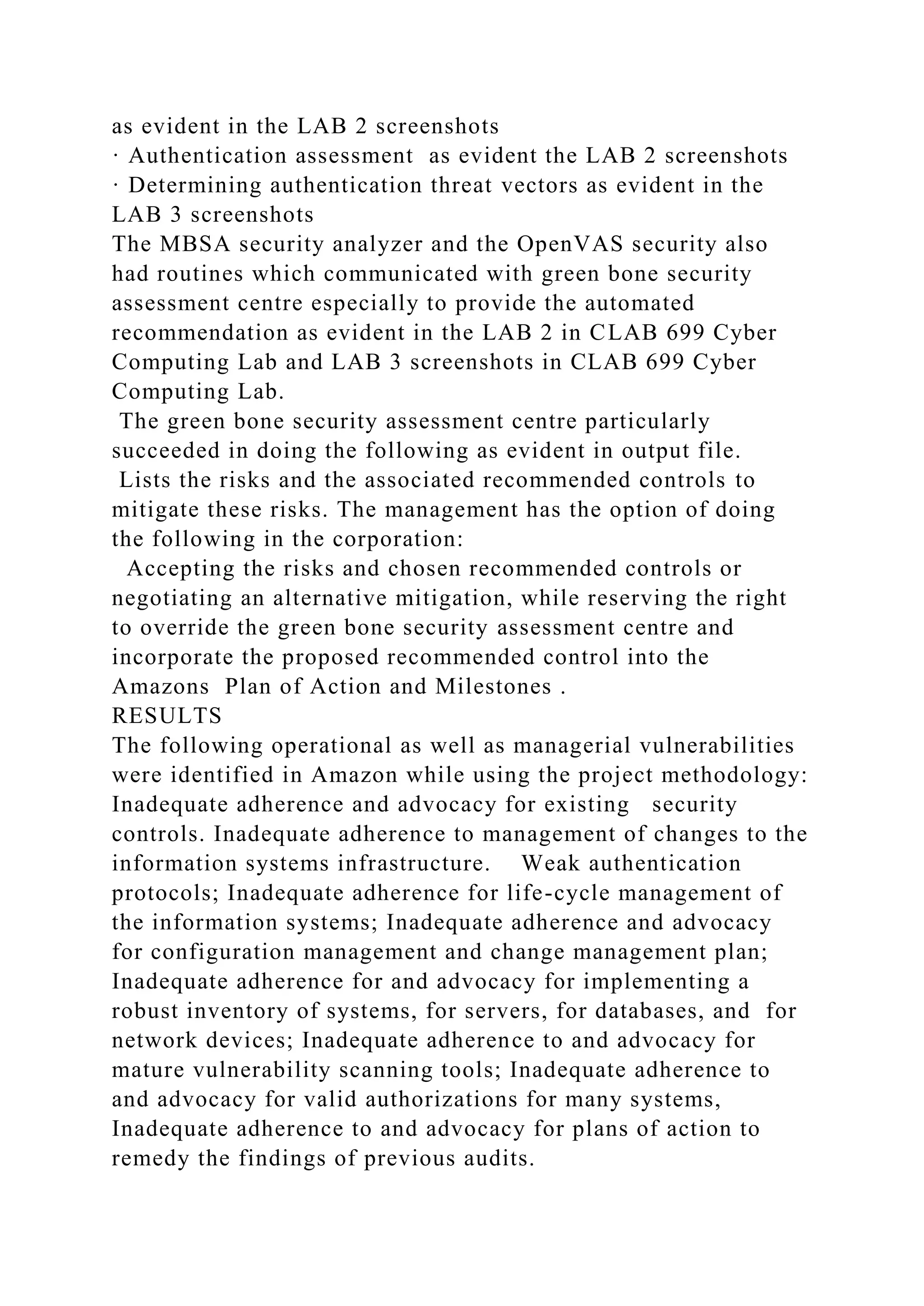 as evident in the LAB 2 screenshots
· Authentication assessment as evident the LAB 2 screenshots
· Determining authentication threat vectors as evident in the
LAB 3 screenshots
The MBSA security analyzer and the OpenVAS security also
had routines which communicated with green bone security
assessment centre especially to provide the automated
recommendation as evident in the LAB 2 in CLAB 699 Cyber
Computing Lab and LAB 3 screenshots in CLAB 699 Cyber
Computing Lab.
The green bone security assessment centre particularly
succeeded in doing the following as evident in output file.
Lists the risks and the associated recommended controls to
mitigate these risks. The management has the option of doing
the following in the corporation:
Accepting the risks and chosen recommended controls or
negotiating an alternative mitigation, while reserving the right
to override the green bone security assessment centre and
incorporate the proposed recommended control into the
Amazons Plan of Action and Milestones .
RESULTS
The following operational as well as managerial vulnerabilities
were identified in Amazon while using the project methodology:
Inadequate adherence and advocacy for existing security
controls. Inadequate adherence to management of changes to the
information systems infrastructure. Weak authentication
protocols; Inadequate adherence for life-cycle management of
the information systems; Inadequate adherence and advocacy
for configuration management and change management plan;
Inadequate adherence for and advocacy for implementing a
robust inventory of systems, for servers, for databases, and for
network devices; Inadequate adherence to and advocacy for
mature vulnerability scanning tools; Inadequate adherence to
and advocacy for valid authorizations for many systems,
Inadequate adherence to and advocacy for plans of action to
remedy the findings of previous audits.
 