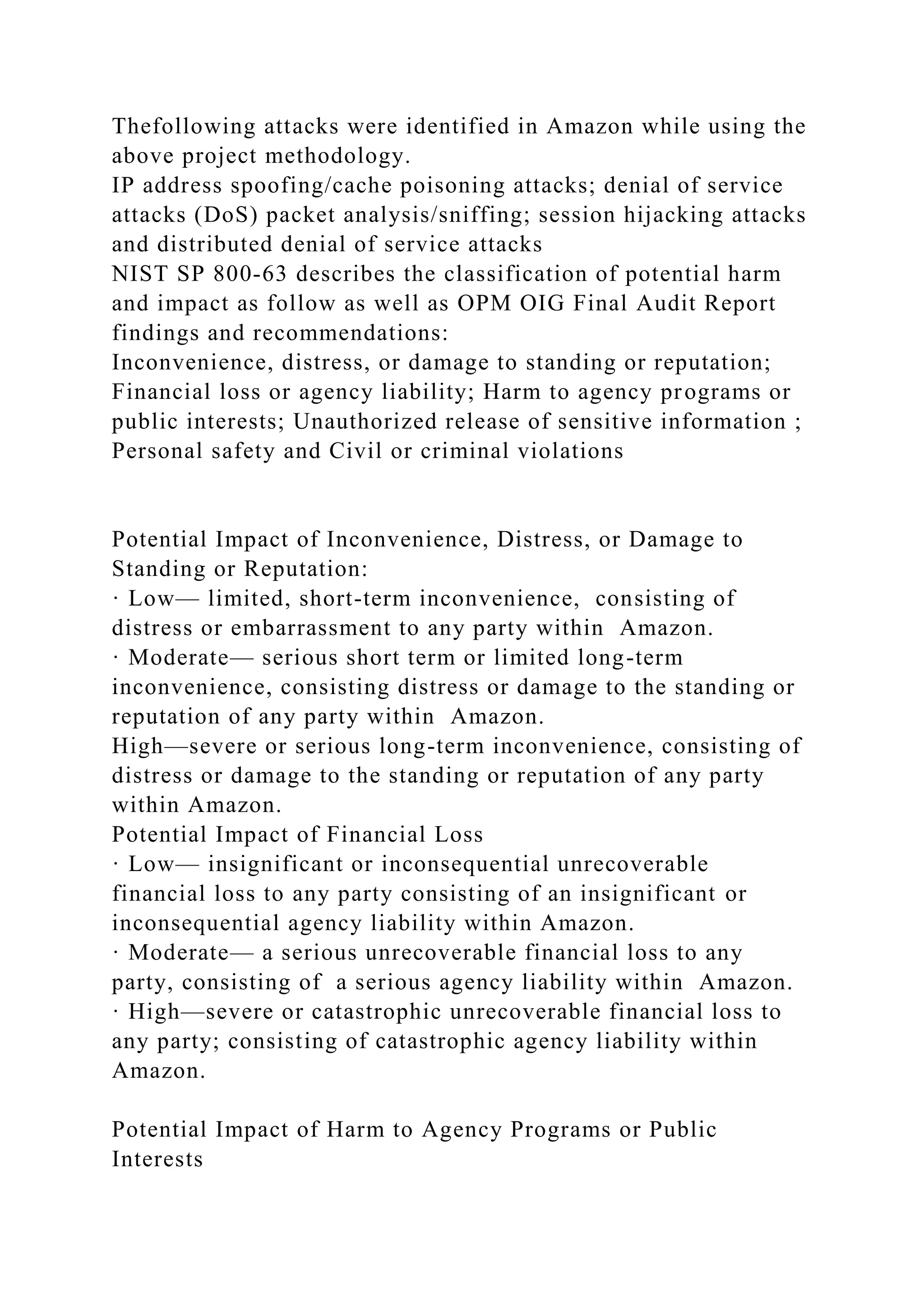 Thefollowing attacks were identified in Amazon while using the
above project methodology.
IP address spoofing/cache poisoning attacks; denial of service
attacks (DoS) packet analysis/sniffing; session hijacking attacks
and distributed denial of service attacks
NIST SP 800-63 describes the classification of potential harm
and impact as follow as well as OPM OIG Final Audit Report
findings and recommendations:
Inconvenience, distress, or damage to standing or reputation;
Financial loss or agency liability; Harm to agency programs or
public interests; Unauthorized release of sensitive information ;
Personal safety and Civil or criminal violations
Potential Impact of Inconvenience, Distress, or Damage to
Standing or Reputation:
· Low— limited, short-term inconvenience, consisting of
distress or embarrassment to any party within Amazon.
· Moderate— serious short term or limited long-term
inconvenience, consisting distress or damage to the standing or
reputation of any party within Amazon.
High—severe or serious long-term inconvenience, consisting of
distress or damage to the standing or reputation of any party
within Amazon.
Potential Impact of Financial Loss
· Low— insignificant or inconsequential unrecoverable
financial loss to any party consisting of an insignificant or
inconsequential agency liability within Amazon.
· Moderate— a serious unrecoverable financial loss to any
party, consisting of a serious agency liability within Amazon.
· High—severe or catastrophic unrecoverable financial loss to
any party; consisting of catastrophic agency liability within
Amazon.
Potential Impact of Harm to Agency Programs or Public
Interests
 