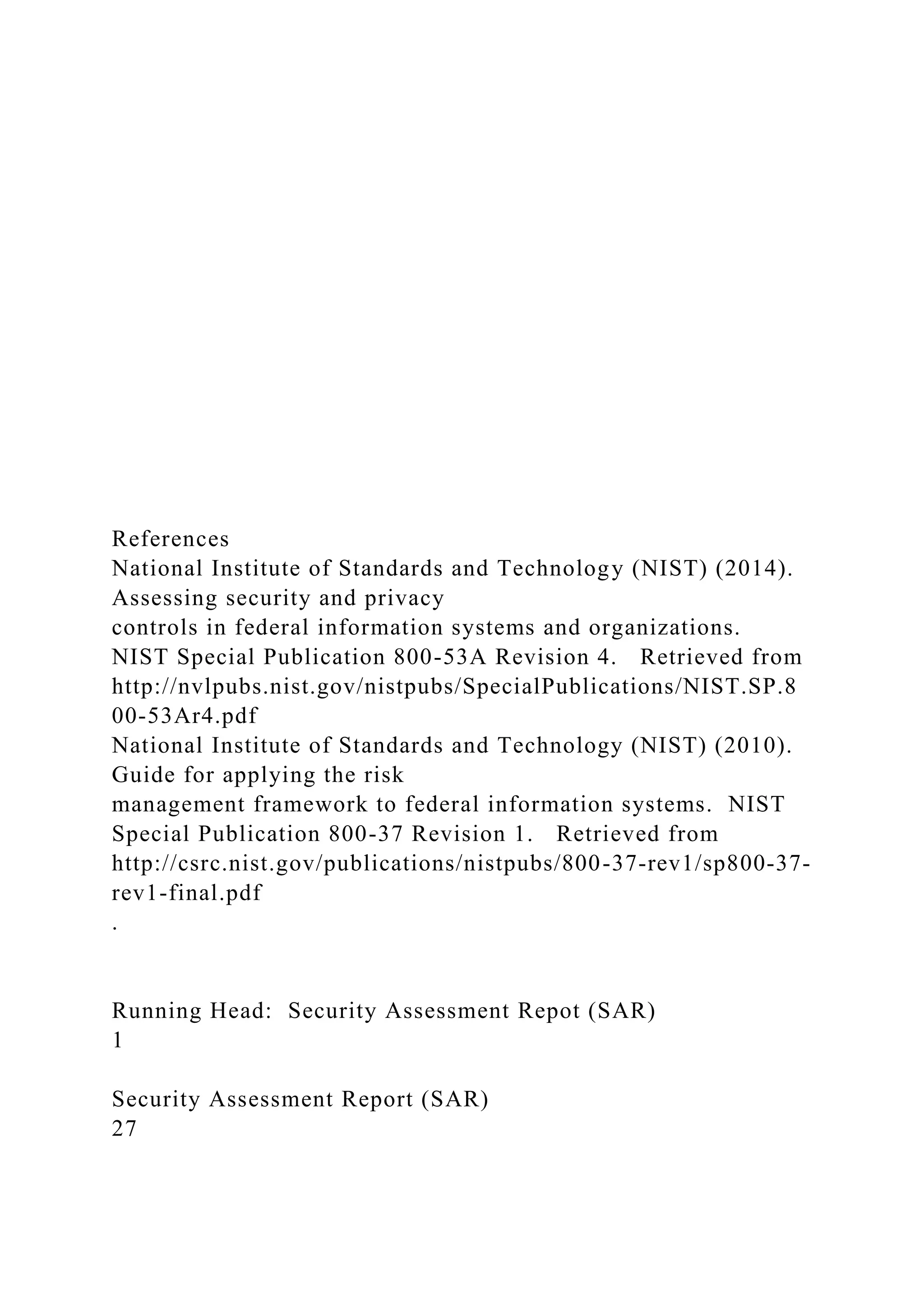 References
National Institute of Standards and Technology (NIST) (2014).
Assessing security and privacy
controls in federal information systems and organizations.
NIST Special Publication 800-53A Revision 4. Retrieved from
http://nvlpubs.nist.gov/nistpubs/SpecialPublications/NIST.SP.8
00-53Ar4.pdf
National Institute of Standards and Technology (NIST) (2010).
Guide for applying the risk
management framework to federal information systems. NIST
Special Publication 800-37 Revision 1. Retrieved from
http://csrc.nist.gov/publications/nistpubs/800-37-rev1/sp800-37-
rev1-final.pdf
.
Running Head: Security Assessment Repot (SAR)
1
Security Assessment Report (SAR)
27
 