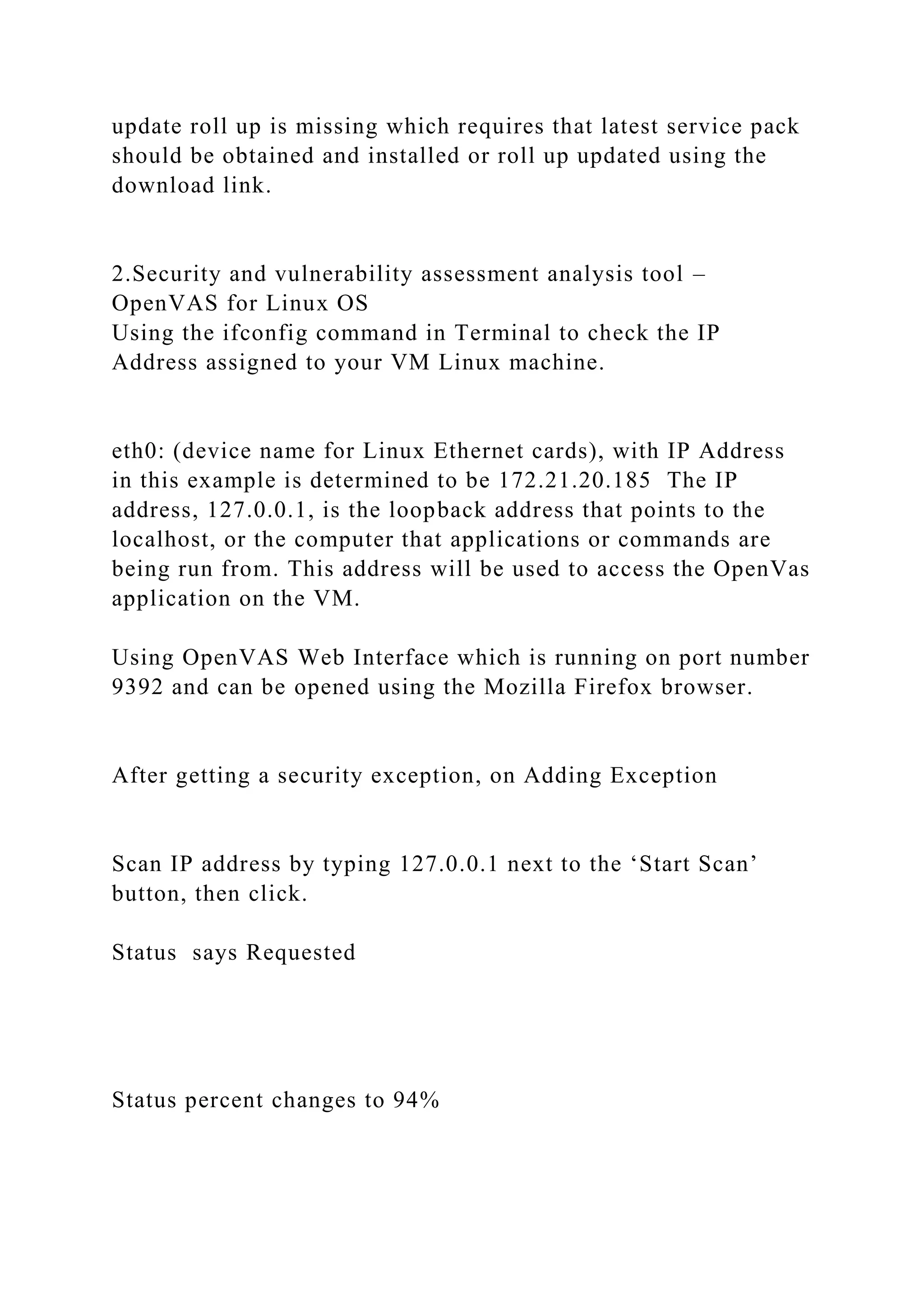 update roll up is missing which requires that latest service pack
should be obtained and installed or roll up updated using the
download link.
2.Security and vulnerability assessment analysis tool –
OpenVAS for Linux OS
Using the ifconfig command in Terminal to check the IP
Address assigned to your VM Linux machine.
eth0: (device name for Linux Ethernet cards), with IP Address
in this example is determined to be 172.21.20.185 The IP
address, 127.0.0.1, is the loopback address that points to the
localhost, or the computer that applications or commands are
being run from. This address will be used to access the OpenVas
application on the VM.
Using OpenVAS Web Interface which is running on port number
9392 and can be opened using the Mozilla Firefox browser.
After getting a security exception, on Adding Exception
Scan IP address by typing 127.0.0.1 next to the ‘Start Scan’
button, then click.
Status says Requested
Status percent changes to 94%
 