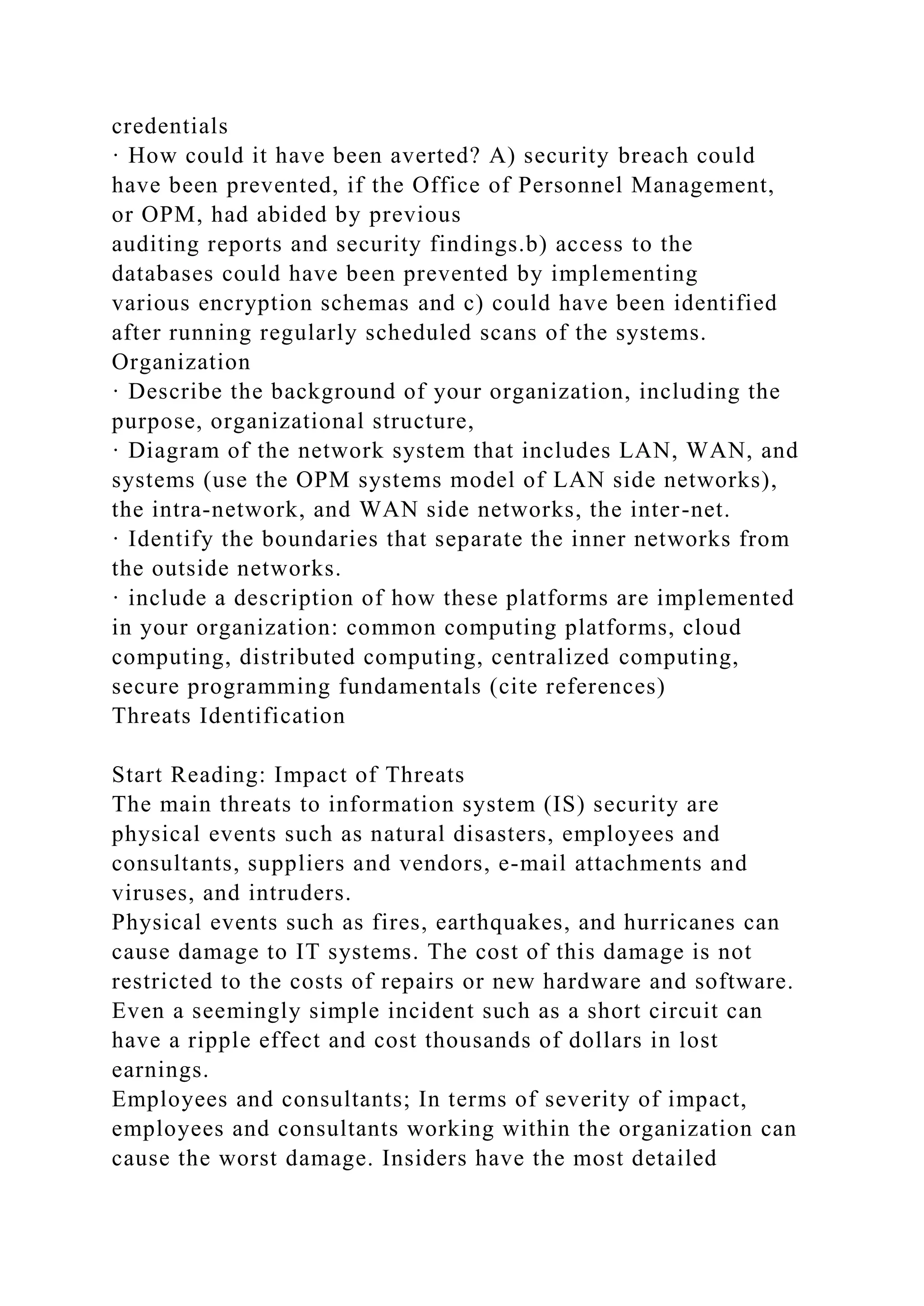 credentials
· How could it have been averted? A) security breach could
have been prevented, if the Office of Personnel Management,
or OPM, had abided by previous
auditing reports and security findings.b) access to the
databases could have been prevented by implementing
various encryption schemas and c) could have been identified
after running regularly scheduled scans of the systems.
Organization
· Describe the background of your organization, including the
purpose, organizational structure,
· Diagram of the network system that includes LAN, WAN, and
systems (use the OPM systems model of LAN side networks),
the intra-network, and WAN side networks, the inter-net.
· Identify the boundaries that separate the inner networks from
the outside networks.
· include a description of how these platforms are implemented
in your organization: common computing platforms, cloud
computing, distributed computing, centralized computing,
secure programming fundamentals (cite references)
Threats Identification
Start Reading: Impact of Threats
The main threats to information system (IS) security are
physical events such as natural disasters, employees and
consultants, suppliers and vendors, e-mail attachments and
viruses, and intruders.
Physical events such as fires, earthquakes, and hurricanes can
cause damage to IT systems. The cost of this damage is not
restricted to the costs of repairs or new hardware and software.
Even a seemingly simple incident such as a short circuit can
have a ripple effect and cost thousands of dollars in lost
earnings.
Employees and consultants; In terms of severity of impact,
employees and consultants working within the organization can
cause the worst damage. Insiders have the most detailed
 