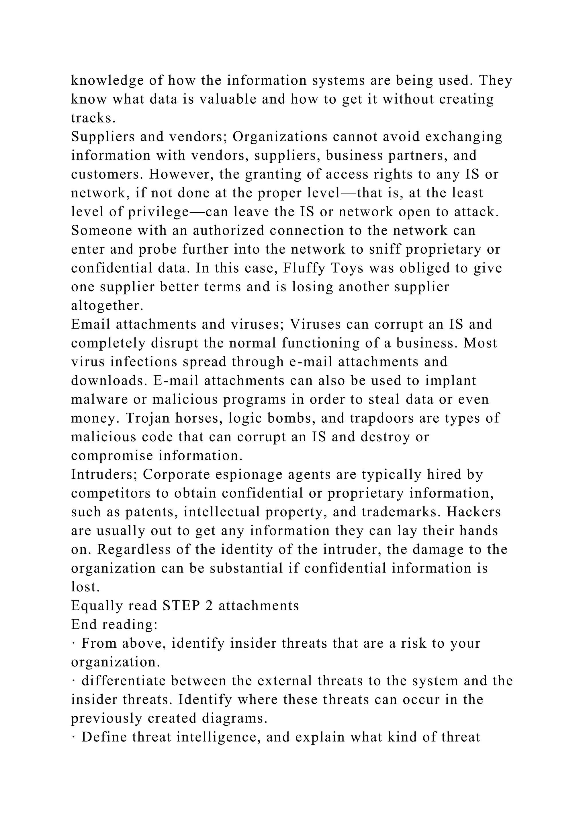 knowledge of how the information systems are being used. They
know what data is valuable and how to get it without creating
tracks.
Suppliers and vendors; Organizations cannot avoid exchanging
information with vendors, suppliers, business partners, and
customers. However, the granting of access rights to any IS or
network, if not done at the proper level—that is, at the least
level of privilege—can leave the IS or network open to attack.
Someone with an authorized connection to the network can
enter and probe further into the network to sniff proprietary or
confidential data. In this case, Fluffy Toys was obliged to give
one supplier better terms and is losing another supplier
altogether.
Email attachments and viruses; Viruses can corrupt an IS and
completely disrupt the normal functioning of a business. Most
virus infections spread through e-mail attachments and
downloads. E-mail attachments can also be used to implant
malware or malicious programs in order to steal data or even
money. Trojan horses, logic bombs, and trapdoors are types of
malicious code that can corrupt an IS and destroy or
compromise information.
Intruders; Corporate espionage agents are typically hired by
competitors to obtain confidential or proprietary information,
such as patents, intellectual property, and trademarks. Hackers
are usually out to get any information they can lay their hands
on. Regardless of the identity of the intruder, the damage to the
organization can be substantial if confidential information is
lost.
Equally read STEP 2 attachments
End reading:
· From above, identify insider threats that are a risk to your
organization.
· differentiate between the external threats to the system and the
insider threats. Identify where these threats can occur in the
previously created diagrams.
· Define threat intelligence, and explain what kind of threat
 