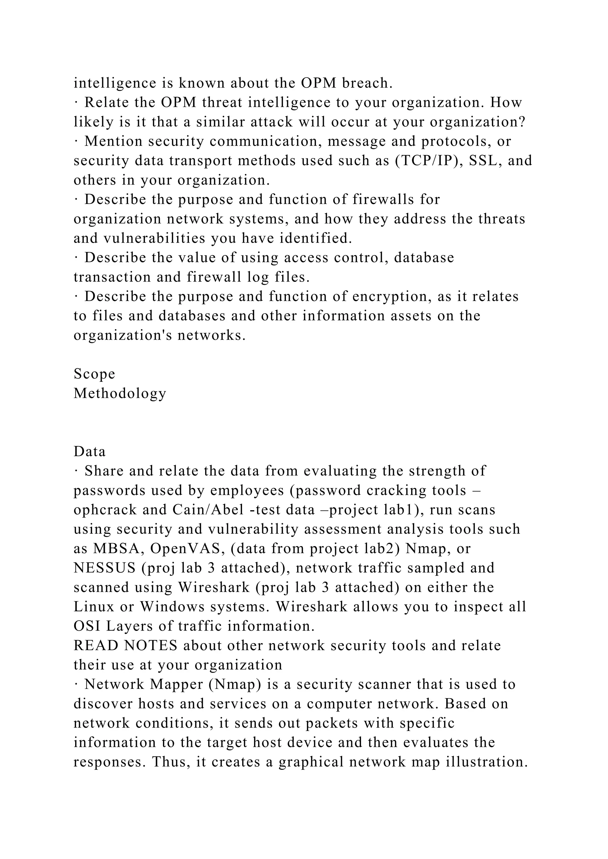 intelligence is known about the OPM breach.
· Relate the OPM threat intelligence to your organization. How
likely is it that a similar attack will occur at your organization?
· Mention security communication, message and protocols, or
security data transport methods used such as (TCP/IP), SSL, and
others in your organization.
· Describe the purpose and function of firewalls for
organization network systems, and how they address the threats
and vulnerabilities you have identified.
· Describe the value of using access control, database
transaction and firewall log files.
· Describe the purpose and function of encryption, as it relates
to files and databases and other information assets on the
organization's networks.
Scope
Methodology
Data
· Share and relate the data from evaluating the strength of
passwords used by employees (password cracking tools –
ophcrack and Cain/Abel -test data –project lab1), run scans
using security and vulnerability assessment analysis tools such
as MBSA, OpenVAS, (data from project lab2) Nmap, or
NESSUS (proj lab 3 attached), network traffic sampled and
scanned using Wireshark (proj lab 3 attached) on either the
Linux or Windows systems. Wireshark allows you to inspect all
OSI Layers of traffic information.
READ NOTES about other network security tools and relate
their use at your organization
· Network Mapper (Nmap) is a security scanner that is used to
discover hosts and services on a computer network. Based on
network conditions, it sends out packets with specific
information to the target host device and then evaluates the
responses. Thus, it creates a graphical network map illustration.
 