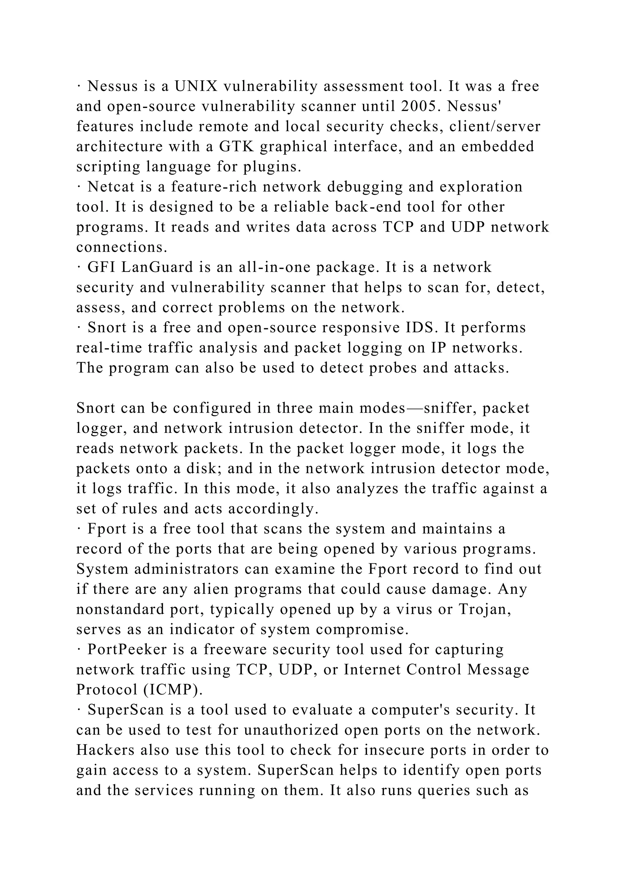 · Nessus is a UNIX vulnerability assessment tool. It was a free
and open-source vulnerability scanner until 2005. Nessus'
features include remote and local security checks, client/server
architecture with a GTK graphical interface, and an embedded
scripting language for plugins.
· Netcat is a feature-rich network debugging and exploration
tool. It is designed to be a reliable back-end tool for other
programs. It reads and writes data across TCP and UDP network
connections.
· GFI LanGuard is an all-in-one package. It is a network
security and vulnerability scanner that helps to scan for, detect,
assess, and correct problems on the network.
· Snort is a free and open-source responsive IDS. It performs
real-time traffic analysis and packet logging on IP networks.
The program can also be used to detect probes and attacks.
Snort can be configured in three main modes—sniffer, packet
logger, and network intrusion detector. In the sniffer mode, it
reads network packets. In the packet logger mode, it logs the
packets onto a disk; and in the network intrusion detector mode,
it logs traffic. In this mode, it also analyzes the traffic against a
set of rules and acts accordingly.
· Fport is a free tool that scans the system and maintains a
record of the ports that are being opened by various programs.
System administrators can examine the Fport record to find out
if there are any alien programs that could cause damage. Any
nonstandard port, typically opened up by a virus or Trojan,
serves as an indicator of system compromise.
· PortPeeker is a freeware security tool used for capturing
network traffic using TCP, UDP, or Internet Control Message
Protocol (ICMP).
· SuperScan is a tool used to evaluate a computer's security. It
can be used to test for unauthorized open ports on the network.
Hackers also use this tool to check for insecure ports in order to
gain access to a system. SuperScan helps to identify open ports
and the services running on them. It also runs queries such as
 