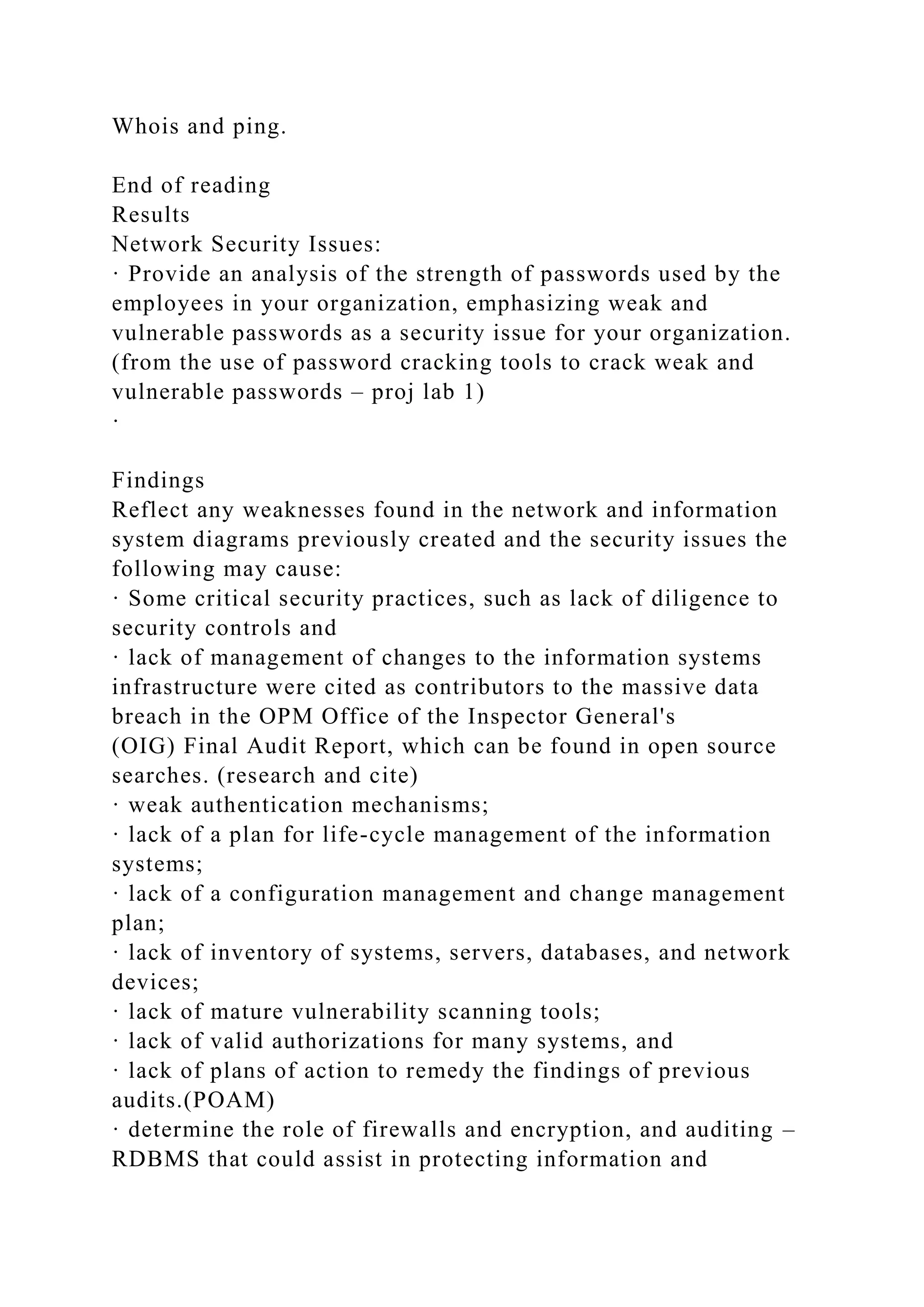 Whois and ping.
End of reading
Results
Network Security Issues:
· Provide an analysis of the strength of passwords used by the
employees in your organization, emphasizing weak and
vulnerable passwords as a security issue for your organization.
(from the use of password cracking tools to crack weak and
vulnerable passwords – proj lab 1)
·
Findings
Reflect any weaknesses found in the network and information
system diagrams previously created and the security issues the
following may cause:
· Some critical security practices, such as lack of diligence to
security controls and
· lack of management of changes to the information systems
infrastructure were cited as contributors to the massive data
breach in the OPM Office of the Inspector General's
(OIG) Final Audit Report, which can be found in open source
searches. (research and cite)
· weak authentication mechanisms;
· lack of a plan for life-cycle management of the information
systems;
· lack of a configuration management and change management
plan;
· lack of inventory of systems, servers, databases, and network
devices;
· lack of mature vulnerability scanning tools;
· lack of valid authorizations for many systems, and
· lack of plans of action to remedy the findings of previous
audits.(POAM)
· determine the role of firewalls and encryption, and auditing –
RDBMS that could assist in protecting information and
 