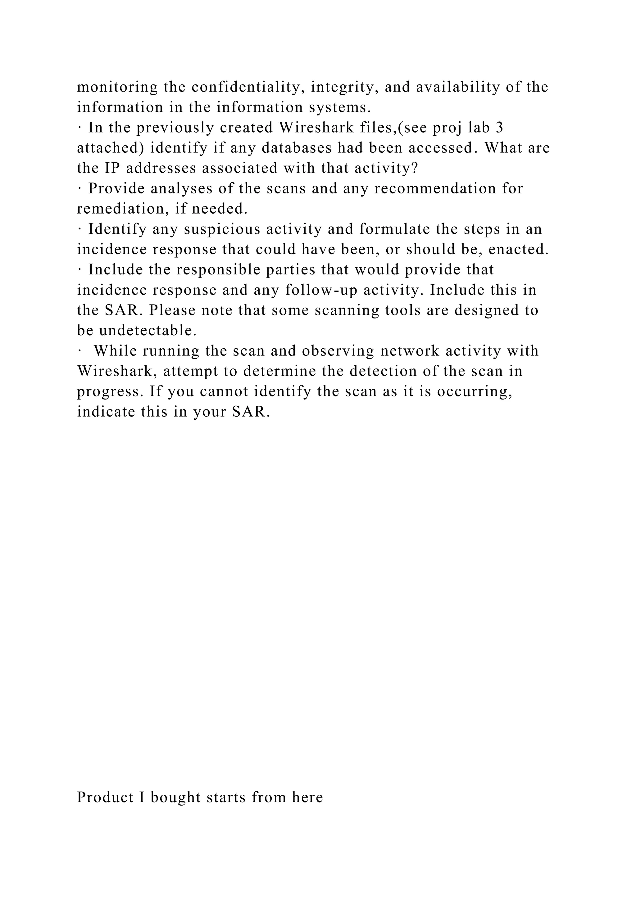monitoring the confidentiality, integrity, and availability of the
information in the information systems.
· In the previously created Wireshark files,(see proj lab 3
attached) identify if any databases had been accessed. What are
the IP addresses associated with that activity?
· Provide analyses of the scans and any recommendation for
remediation, if needed.
· Identify any suspicious activity and formulate the steps in an
incidence response that could have been, or should be, enacted.
· Include the responsible parties that would provide that
incidence response and any follow-up activity. Include this in
the SAR. Please note that some scanning tools are designed to
be undetectable.
· While running the scan and observing network activity with
Wireshark, attempt to determine the detection of the scan in
progress. If you cannot identify the scan as it is occurring,
indicate this in your SAR.
Product I bought starts from here
 