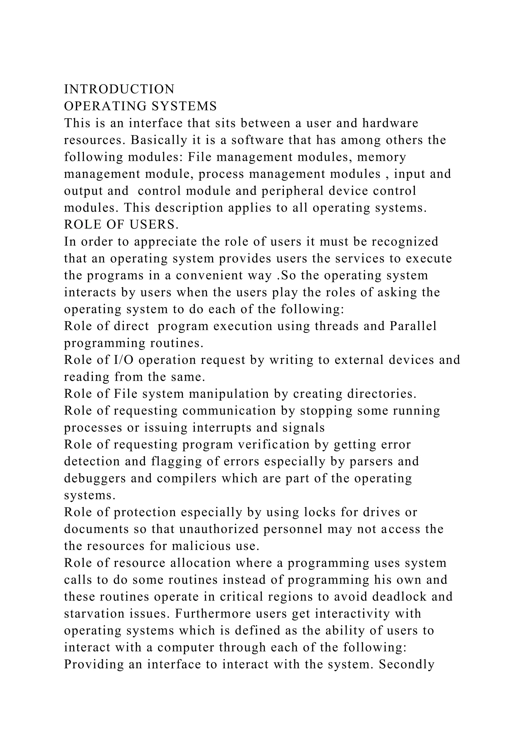 INTRODUCTION
OPERATING SYSTEMS
This is an interface that sits between a user and hardware
resources. Basically it is a software that has among others the
following modules: File management modules, memory
management module, process management modules , input and
output and control module and peripheral device control
modules. This description applies to all operating systems.
ROLE OF USERS.
In order to appreciate the role of users it must be recognized
that an operating system provides users the services to execute
the programs in a convenient way .So the operating system
interacts by users when the users play the roles of asking the
operating system to do each of the following:
Role of direct program execution using threads and Parallel
programming routines.
Role of I/O operation request by writing to external devices and
reading from the same.
Role of File system manipulation by creating directories.
Role of requesting communication by stopping some running
processes or issuing interrupts and signals
Role of requesting program verification by getting error
detection and flagging of errors especially by parsers and
debuggers and compilers which are part of the operating
systems.
Role of protection especially by using locks for drives or
documents so that unauthorized personnel may not access the
the resources for malicious use.
Role of resource allocation where a programming uses system
calls to do some routines instead of programming his own and
these routines operate in critical regions to avoid deadlock and
starvation issues. Furthermore users get interactivity with
operating systems which is defined as the ability of users to
interact with a computer through each of the following:
Providing an interface to interact with the system. Secondly
 