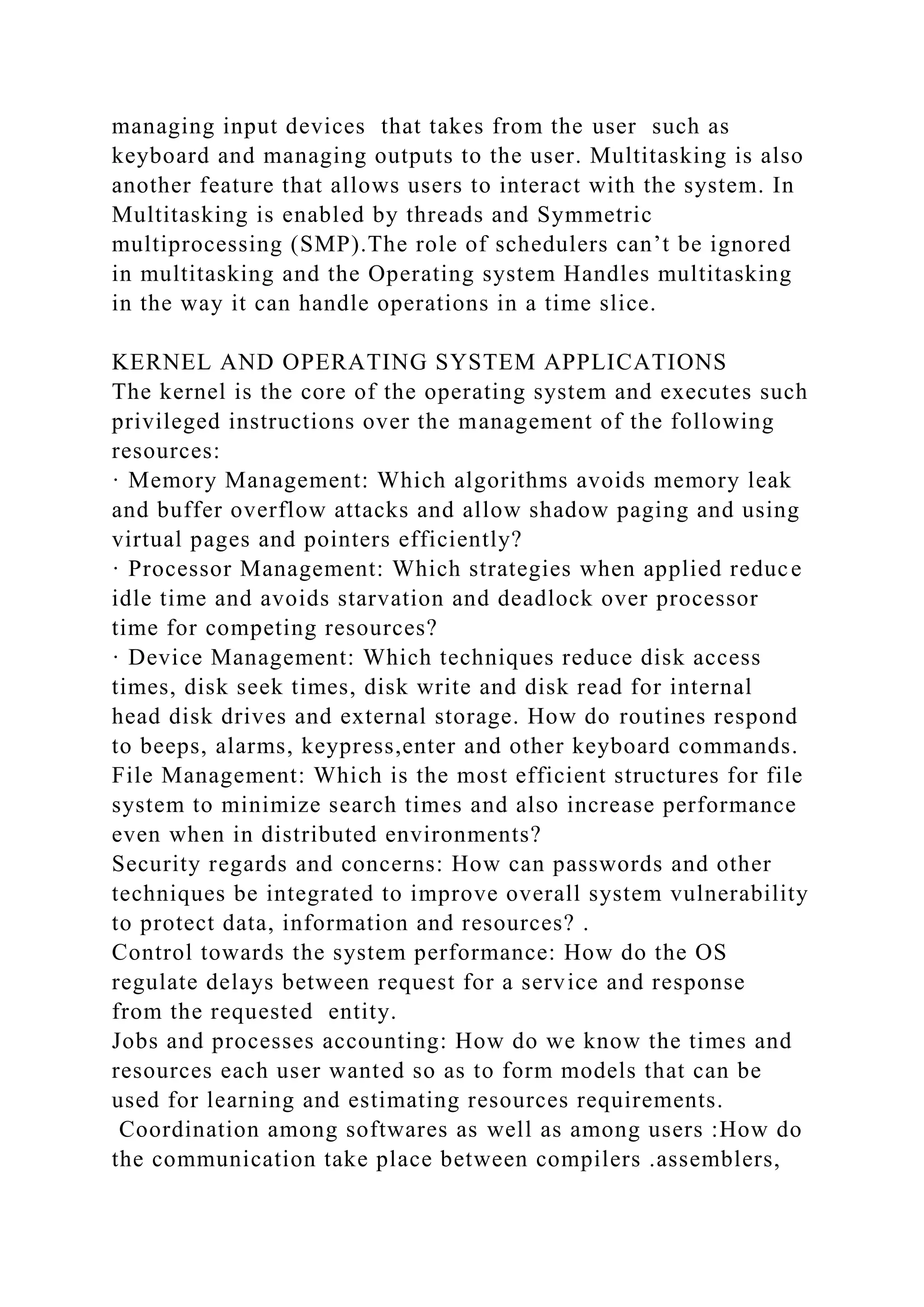 managing input devices that takes from the user such as
keyboard and managing outputs to the user. Multitasking is also
another feature that allows users to interact with the system. In
Multitasking is enabled by threads and Symmetric
multiprocessing (SMP).The role of schedulers can’t be ignored
in multitasking and the Operating system Handles multitasking
in the way it can handle operations in a time slice.
KERNEL AND OPERATING SYSTEM APPLICATIONS
The kernel is the core of the operating system and executes such
privileged instructions over the management of the following
resources:
· Memory Management: Which algorithms avoids memory leak
and buffer overflow attacks and allow shadow paging and using
virtual pages and pointers efficiently?
· Processor Management: Which strategies when applied reduce
idle time and avoids starvation and deadlock over processor
time for competing resources?
· Device Management: Which techniques reduce disk access
times, disk seek times, disk write and disk read for internal
head disk drives and external storage. How do routines respond
to beeps, alarms, keypress,enter and other keyboard commands.
File Management: Which is the most efficient structures for file
system to minimize search times and also increase performance
even when in distributed environments?
Security regards and concerns: How can passwords and other
techniques be integrated to improve overall system vulnerability
to protect data, information and resources? .
Control towards the system performance: How do the OS
regulate delays between request for a service and response
from the requested entity.
Jobs and processes accounting: How do we know the times and
resources each user wanted so as to form models that can be
used for learning and estimating resources requirements.
Coordination among softwares as well as among users :How do
the communication take place between compilers .assemblers,
 