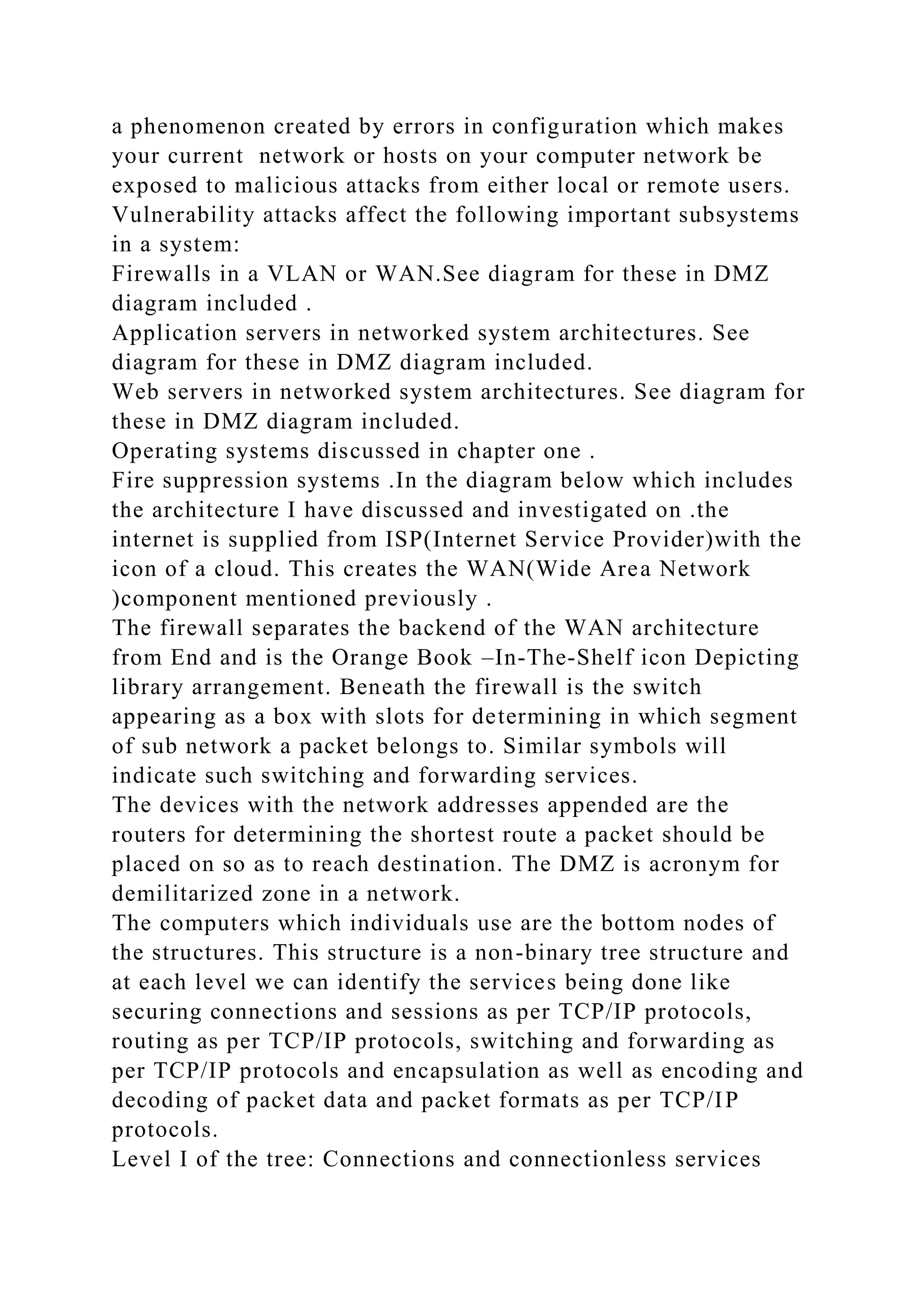 a phenomenon created by errors in configuration which makes
your current network or hosts on your computer network be
exposed to malicious attacks from either local or remote users.
Vulnerability attacks affect the following important subsystems
in a system:
Firewalls in a VLAN or WAN.See diagram for these in DMZ
diagram included .
Application servers in networked system architectures. See
diagram for these in DMZ diagram included.
Web servers in networked system architectures. See diagram for
these in DMZ diagram included.
Operating systems discussed in chapter one .
Fire suppression systems .In the diagram below which includes
the architecture I have discussed and investigated on .the
internet is supplied from ISP(Internet Service Provider)with the
icon of a cloud. This creates the WAN(Wide Area Network
)component mentioned previously .
The firewall separates the backend of the WAN architecture
from End and is the Orange Book –In-The-Shelf icon Depicting
library arrangement. Beneath the firewall is the switch
appearing as a box with slots for determining in which segment
of sub network a packet belongs to. Similar symbols will
indicate such switching and forwarding services.
The devices with the network addresses appended are the
routers for determining the shortest route a packet should be
placed on so as to reach destination. The DMZ is acronym for
demilitarized zone in a network.
The computers which individuals use are the bottom nodes of
the structures. This structure is a non-binary tree structure and
at each level we can identify the services being done like
securing connections and sessions as per TCP/IP protocols,
routing as per TCP/IP protocols, switching and forwarding as
per TCP/IP protocols and encapsulation as well as encoding and
decoding of packet data and packet formats as per TCP/IP
protocols.
Level I of the tree: Connections and connectionless services
 