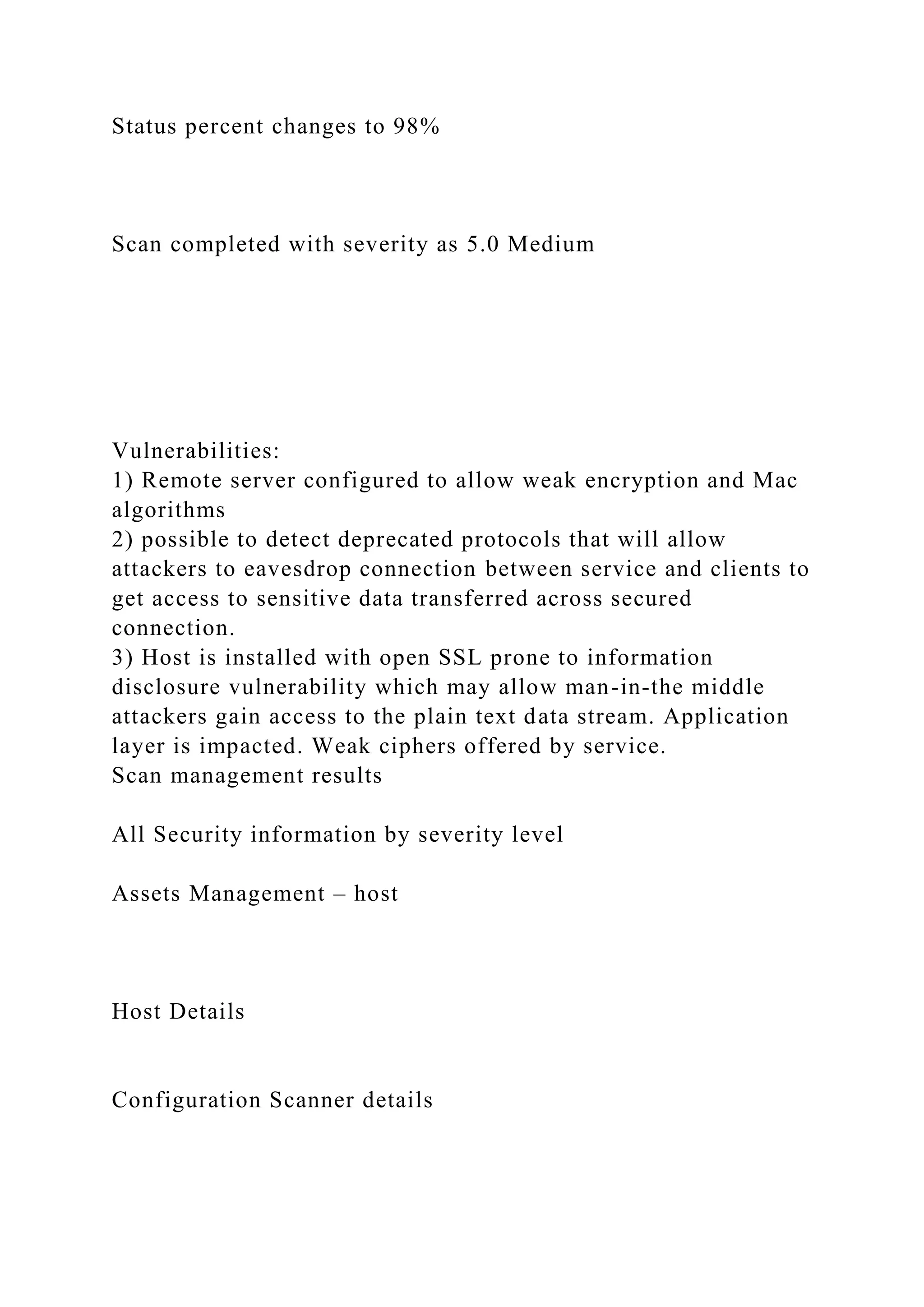 Status percent changes to 98%
Scan completed with severity as 5.0 Medium
Vulnerabilities:
1) Remote server configured to allow weak encryption and Mac
algorithms
2) possible to detect deprecated protocols that will allow
attackers to eavesdrop connection between service and clients to
get access to sensitive data transferred across secured
connection.
3) Host is installed with open SSL prone to information
disclosure vulnerability which may allow man-in-the middle
attackers gain access to the plain text data stream. Application
layer is impacted. Weak ciphers offered by service.
Scan management results
All Security information by severity level
Assets Management – host
Host Details
Configuration Scanner details
 