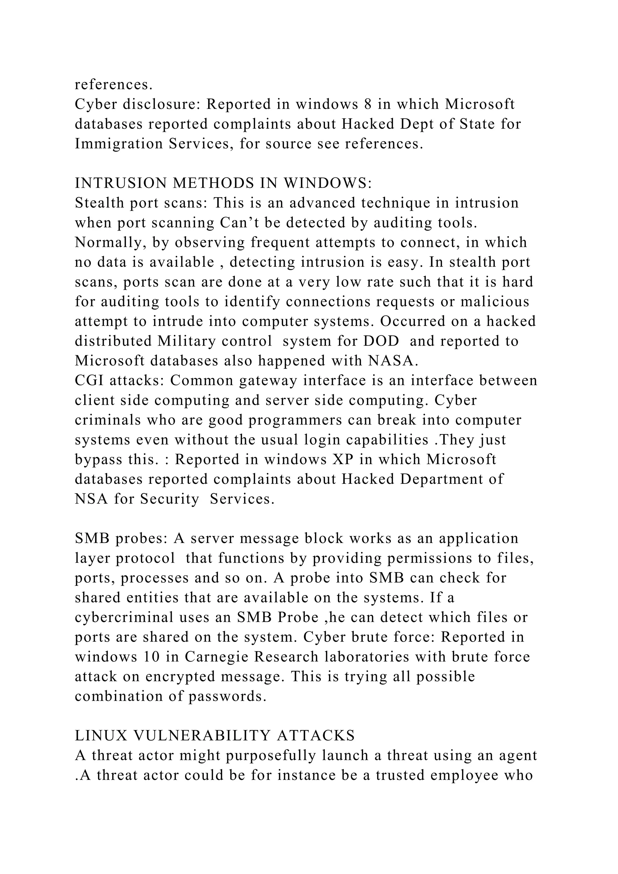 references.
Cyber disclosure: Reported in windows 8 in which Microsoft
databases reported complaints about Hacked Dept of State for
Immigration Services, for source see references.
INTRUSION METHODS IN WINDOWS:
Stealth port scans: This is an advanced technique in intrusion
when port scanning Can’t be detected by auditing tools.
Normally, by observing frequent attempts to connect, in which
no data is available , detecting intrusion is easy. In stealth port
scans, ports scan are done at a very low rate such that it is hard
for auditing tools to identify connections requests or malicious
attempt to intrude into computer systems. Occurred on a hacked
distributed Military control system for DOD and reported to
Microsoft databases also happened with NASA.
CGI attacks: Common gateway interface is an interface between
client side computing and server side computing. Cyber
criminals who are good programmers can break into computer
systems even without the usual login capabilities .They just
bypass this. : Reported in windows XP in which Microsoft
databases reported complaints about Hacked Department of
NSA for Security Services.
SMB probes: A server message block works as an application
layer protocol that functions by providing permissions to files,
ports, processes and so on. A probe into SMB can check for
shared entities that are available on the systems. If a
cybercriminal uses an SMB Probe ,he can detect which files or
ports are shared on the system. Cyber brute force: Reported in
windows 10 in Carnegie Research laboratories with brute force
attack on encrypted message. This is trying all possible
combination of passwords.
LINUX VULNERABILITY ATTACKS
A threat actor might purposefully launch a threat using an agent
.A threat actor could be for instance be a trusted employee who
 