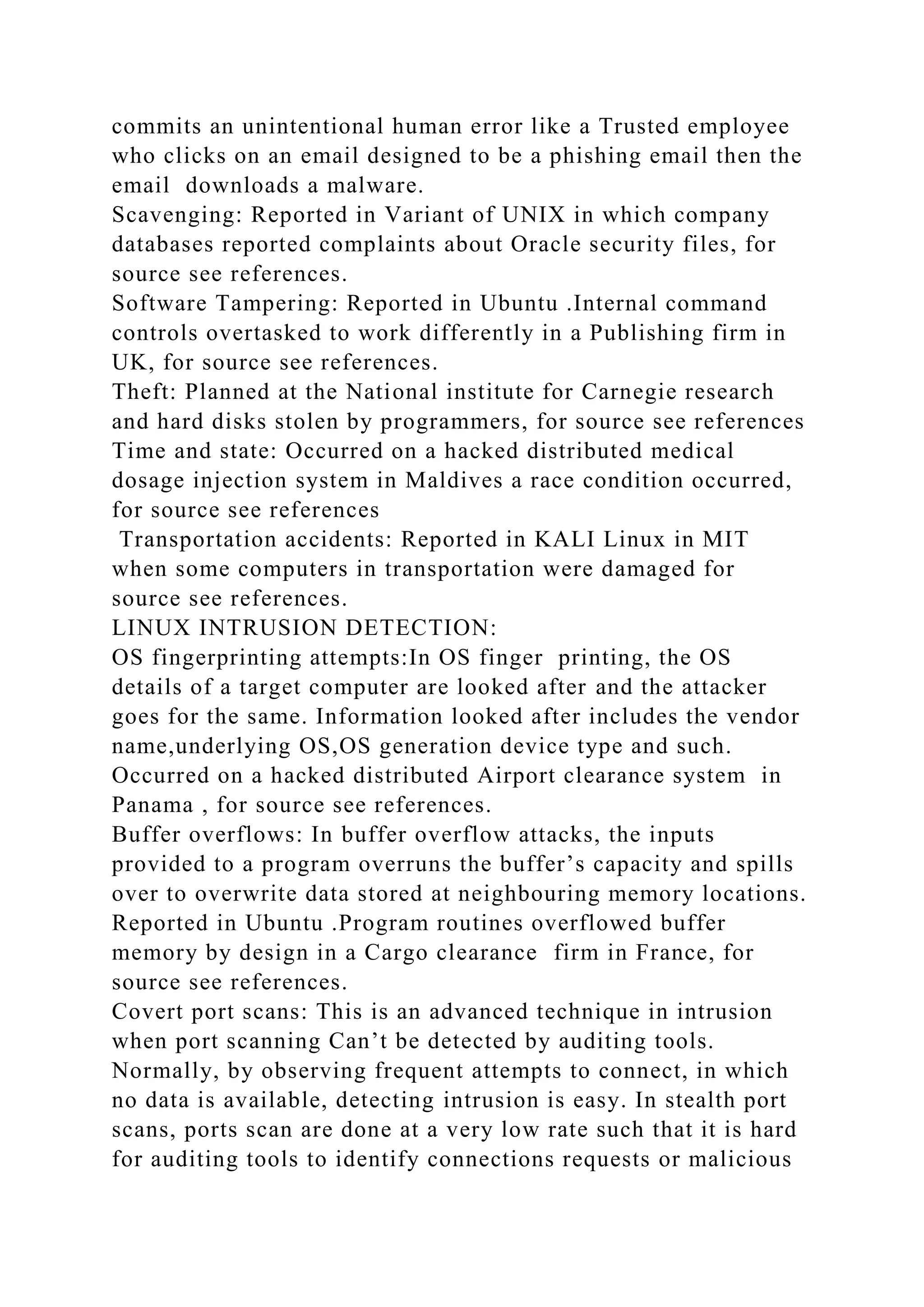 commits an unintentional human error like a Trusted employee
who clicks on an email designed to be a phishing email then the
email downloads a malware.
Scavenging: Reported in Variant of UNIX in which company
databases reported complaints about Oracle security files, for
source see references.
Software Tampering: Reported in Ubuntu .Internal command
controls overtasked to work differently in a Publishing firm in
UK, for source see references.
Theft: Planned at the National institute for Carnegie research
and hard disks stolen by programmers, for source see references
Time and state: Occurred on a hacked distributed medical
dosage injection system in Maldives a race condition occurred,
for source see references
Transportation accidents: Reported in KALI Linux in MIT
when some computers in transportation were damaged for
source see references.
LINUX INTRUSION DETECTION:
OS fingerprinting attempts:In OS finger printing, the OS
details of a target computer are looked after and the attacker
goes for the same. Information looked after includes the vendor
name,underlying OS,OS generation device type and such.
Occurred on a hacked distributed Airport clearance system in
Panama , for source see references.
Buffer overflows: In buffer overflow attacks, the inputs
provided to a program overruns the buffer’s capacity and spills
over to overwrite data stored at neighbouring memory locations.
Reported in Ubuntu .Program routines overflowed buffer
memory by design in a Cargo clearance firm in France, for
source see references.
Covert port scans: This is an advanced technique in intrusion
when port scanning Can’t be detected by auditing tools.
Normally, by observing frequent attempts to connect, in which
no data is available, detecting intrusion is easy. In stealth port
scans, ports scan are done at a very low rate such that it is hard
for auditing tools to identify connections requests or malicious
 