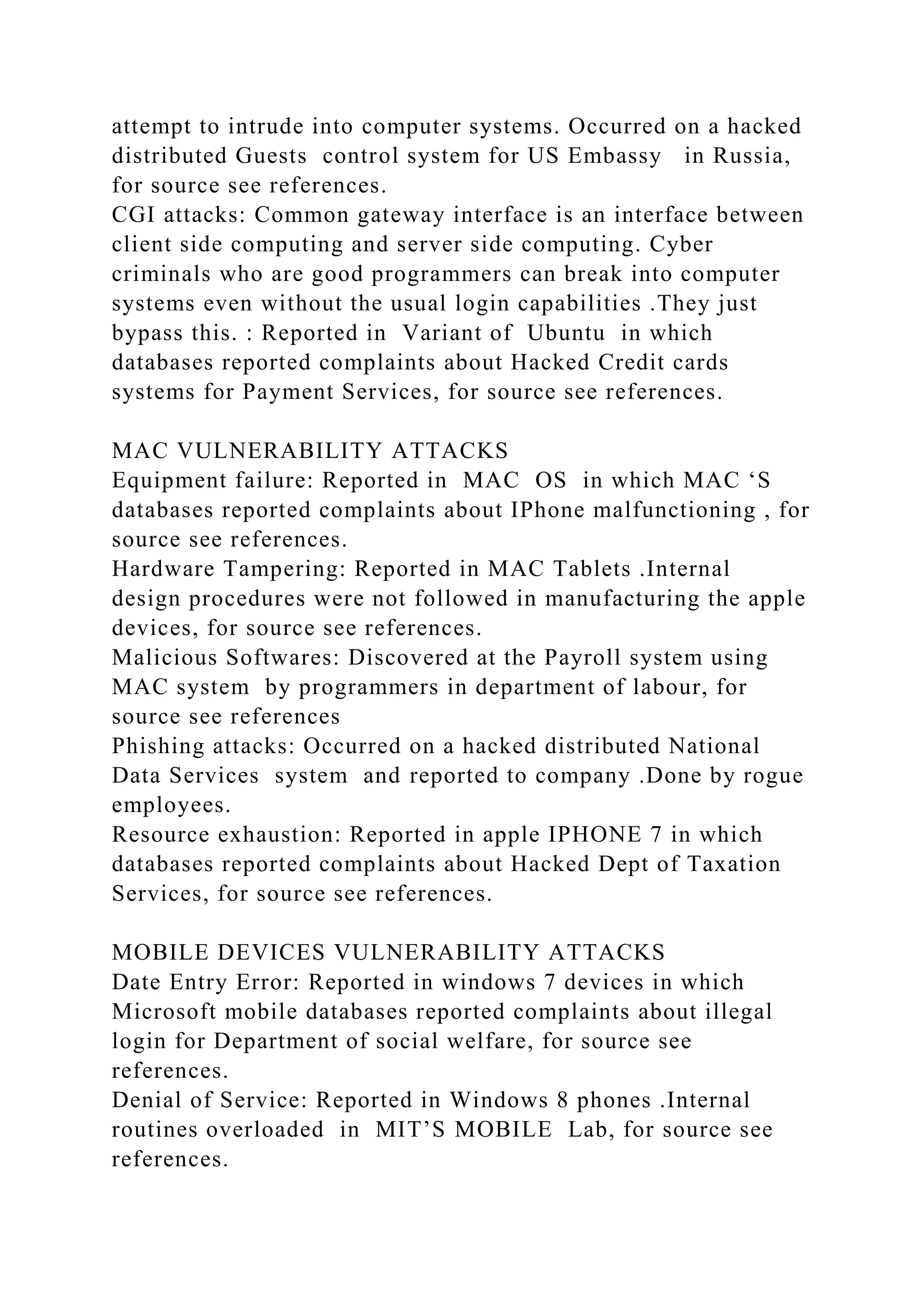 attempt to intrude into computer systems. Occurred on a hacked
distributed Guests control system for US Embassy in Russia,
for source see references.
CGI attacks: Common gateway interface is an interface between
client side computing and server side computing. Cyber
criminals who are good programmers can break into computer
systems even without the usual login capabilities .They just
bypass this. : Reported in Variant of Ubuntu in which
databases reported complaints about Hacked Credit cards
systems for Payment Services, for source see references.
MAC VULNERABILITY ATTACKS
Equipment failure: Reported in MAC OS in which MAC ‘S
databases reported complaints about IPhone malfunctioning , for
source see references.
Hardware Tampering: Reported in MAC Tablets .Internal
design procedures were not followed in manufacturing the apple
devices, for source see references.
Malicious Softwares: Discovered at the Payroll system using
MAC system by programmers in department of labour, for
source see references
Phishing attacks: Occurred on a hacked distributed National
Data Services system and reported to company .Done by rogue
employees.
Resource exhaustion: Reported in apple IPHONE 7 in which
databases reported complaints about Hacked Dept of Taxation
Services, for source see references.
MOBILE DEVICES VULNERABILITY ATTACKS
Date Entry Error: Reported in windows 7 devices in which
Microsoft mobile databases reported complaints about illegal
login for Department of social welfare, for source see
references.
Denial of Service: Reported in Windows 8 phones .Internal
routines overloaded in MIT’S MOBILE Lab, for source see
references.
 