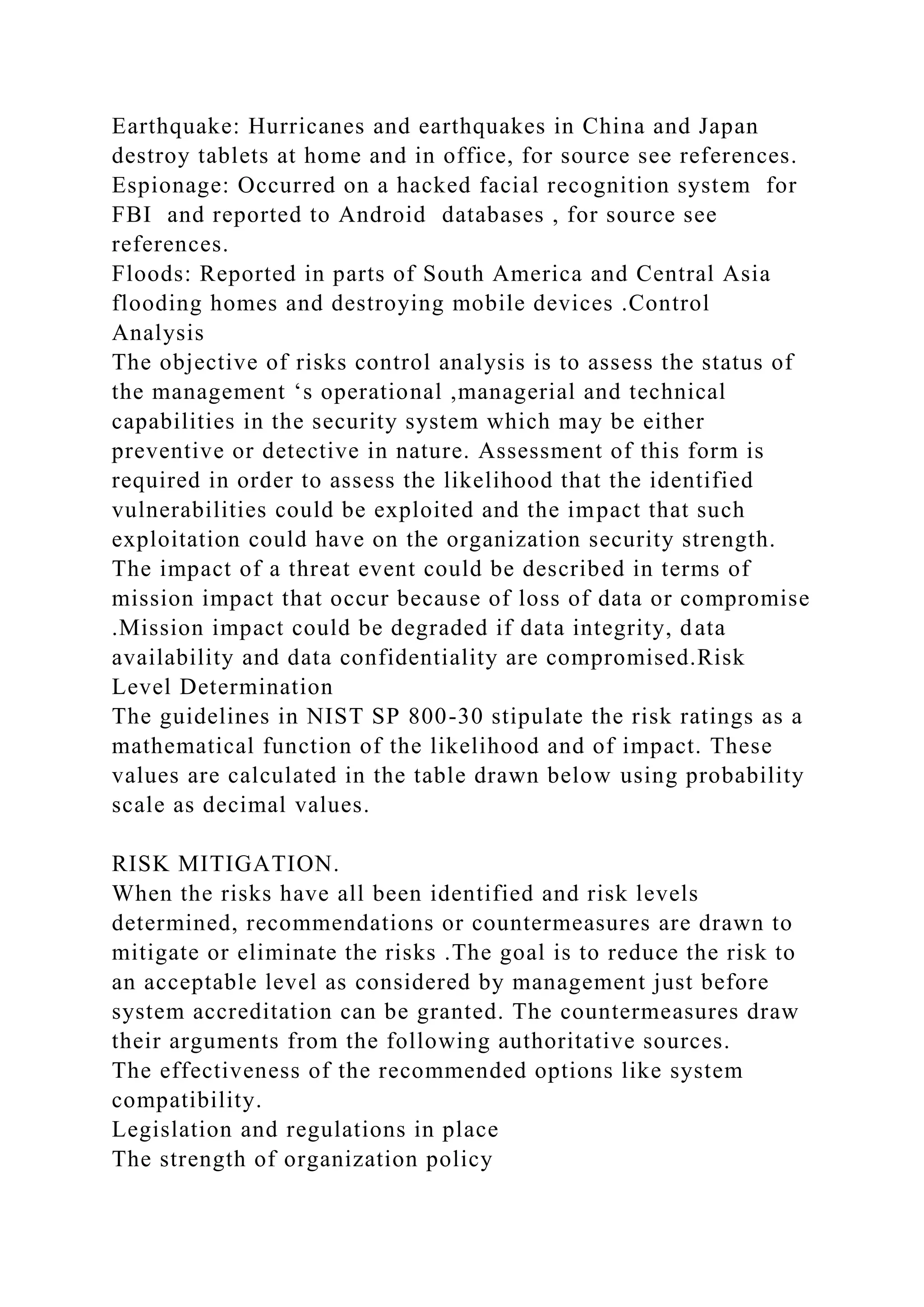 Earthquake: Hurricanes and earthquakes in China and Japan
destroy tablets at home and in office, for source see references.
Espionage: Occurred on a hacked facial recognition system for
FBI and reported to Android databases , for source see
references.
Floods: Reported in parts of South America and Central Asia
flooding homes and destroying mobile devices .Control
Analysis
The objective of risks control analysis is to assess the status of
the management ‘s operational ,managerial and technical
capabilities in the security system which may be either
preventive or detective in nature. Assessment of this form is
required in order to assess the likelihood that the identified
vulnerabilities could be exploited and the impact that such
exploitation could have on the organization security strength.
The impact of a threat event could be described in terms of
mission impact that occur because of loss of data or compromise
.Mission impact could be degraded if data integrity, data
availability and data confidentiality are compromised.Risk
Level Determination
The guidelines in NIST SP 800-30 stipulate the risk ratings as a
mathematical function of the likelihood and of impact. These
values are calculated in the table drawn below using probability
scale as decimal values.
RISK MITIGATION.
When the risks have all been identified and risk levels
determined, recommendations or countermeasures are drawn to
mitigate or eliminate the risks .The goal is to reduce the risk to
an acceptable level as considered by management just before
system accreditation can be granted. The countermeasures draw
their arguments from the following authoritative sources.
The effectiveness of the recommended options like system
compatibility.
Legislation and regulations in place
The strength of organization policy
 