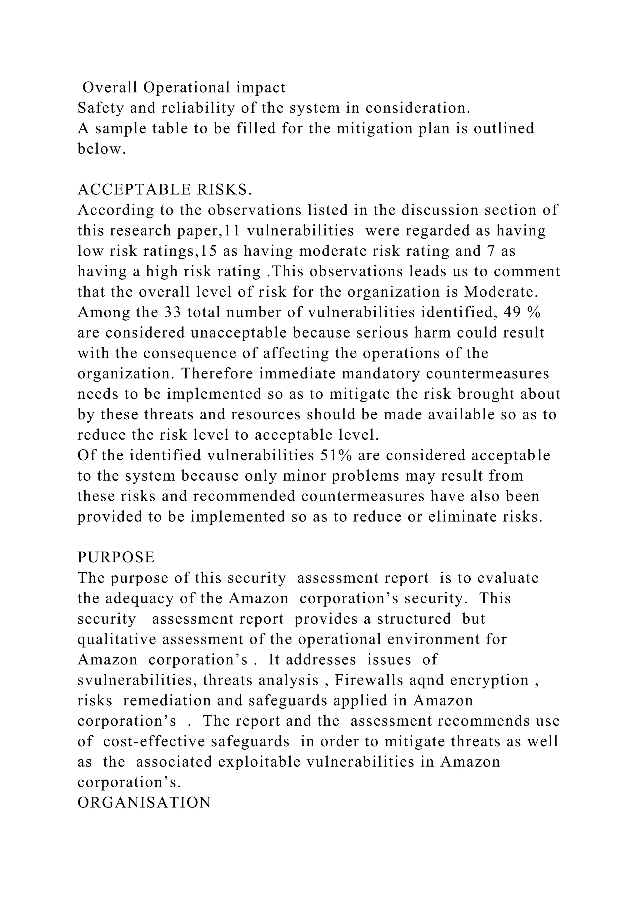 Overall Operational impact
Safety and reliability of the system in consideration.
A sample table to be filled for the mitigation plan is outlined
below.
ACCEPTABLE RISKS.
According to the observations listed in the discussion section of
this research paper,11 vulnerabilities were regarded as having
low risk ratings,15 as having moderate risk rating and 7 as
having a high risk rating .This observations leads us to comment
that the overall level of risk for the organization is Moderate.
Among the 33 total number of vulnerabilities identified, 49 %
are considered unacceptable because serious harm could result
with the consequence of affecting the operations of the
organization. Therefore immediate mandatory countermeasures
needs to be implemented so as to mitigate the risk brought about
by these threats and resources should be made available so as to
reduce the risk level to acceptable level.
Of the identified vulnerabilities 51% are considered acceptable
to the system because only minor problems may result from
these risks and recommended countermeasures have also been
provided to be implemented so as to reduce or eliminate risks.
PURPOSE
The purpose of this security assessment report is to evaluate
the adequacy of the Amazon corporation’s security. This
security assessment report provides a structured but
qualitative assessment of the operational environment for
Amazon corporation’s . It addresses issues of
svulnerabilities, threats analysis , Firewalls aqnd encryption ,
risks remediation and safeguards applied in Amazon
corporation’s . The report and the assessment recommends use
of cost-effective safeguards in order to mitigate threats as well
as the associated exploitable vulnerabilities in Amazon
corporation’s.
ORGANISATION
 