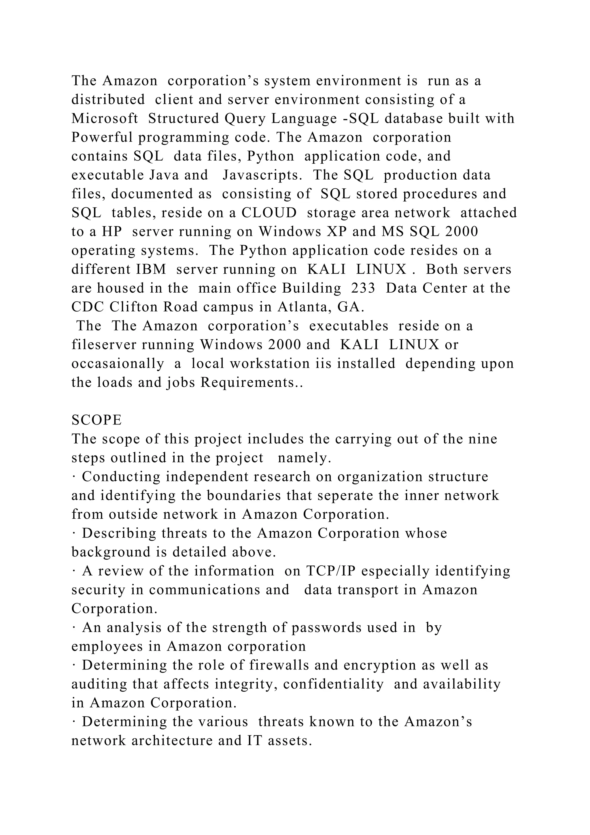 The Amazon corporation’s system environment is run as a
distributed client and server environment consisting of a
Microsoft Structured Query Language -SQL database built with
Powerful programming code. The Amazon corporation
contains SQL data files, Python application code, and
executable Java and Javascripts. The SQL production data
files, documented as consisting of SQL stored procedures and
SQL tables, reside on a CLOUD storage area network attached
to a HP server running on Windows XP and MS SQL 2000
operating systems. The Python application code resides on a
different IBM server running on KALI LINUX . Both servers
are housed in the main office Building 233 Data Center at the
CDC Clifton Road campus in Atlanta, GA.
The The Amazon corporation’s executables reside on a
fileserver running Windows 2000 and KALI LINUX or
occasaionally a local workstation iis installed depending upon
the loads and jobs Requirements..
SCOPE
The scope of this project includes the carrying out of the nine
steps outlined in the project namely.
· Conducting independent research on organization structure
and identifying the boundaries that seperate the inner network
from outside network in Amazon Corporation.
· Describing threats to the Amazon Corporation whose
background is detailed above.
· A review of the information on TCP/IP especially identifying
security in communications and data transport in Amazon
Corporation.
· An analysis of the strength of passwords used in by
employees in Amazon corporation
· Determining the role of firewalls and encryption as well as
auditing that affects integrity, confidentiality and availability
in Amazon Corporation.
· Determining the various threats known to the Amazon’s
network architecture and IT assets.
 