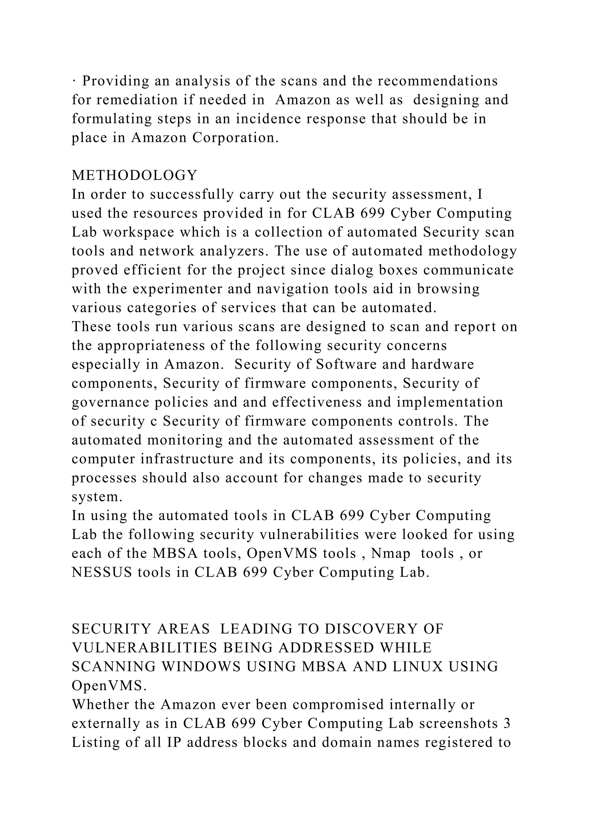 · Providing an analysis of the scans and the recommendations
for remediation if needed in Amazon as well as designing and
formulating steps in an incidence response that should be in
place in Amazon Corporation.
METHODOLOGY
In order to successfully carry out the security assessment, I
used the resources provided in for CLAB 699 Cyber Computing
Lab workspace which is a collection of automated Security scan
tools and network analyzers. The use of automated methodology
proved efficient for the project since dialog boxes communicate
with the experimenter and navigation tools aid in browsing
various categories of services that can be automated.
These tools run various scans are designed to scan and report on
the appropriateness of the following security concerns
especially in Amazon. Security of Software and hardware
components, Security of firmware components, Security of
governance policies and and effectiveness and implementation
of security c Security of firmware components controls. The
automated monitoring and the automated assessment of the
computer infrastructure and its components, its policies, and its
processes should also account for changes made to security
system.
In using the automated tools in CLAB 699 Cyber Computing
Lab the following security vulnerabilities were looked for using
each of the MBSA tools, OpenVMS tools , Nmap tools , or
NESSUS tools in CLAB 699 Cyber Computing Lab.
SECURITY AREAS LEADING TO DISCOVERY OF
VULNERABILITIES BEING ADDRESSED WHILE
SCANNING WINDOWS USING MBSA AND LINUX USING
OpenVMS.
Whether the Amazon ever been compromised internally or
externally as in CLAB 699 Cyber Computing Lab screenshots 3
Listing of all IP address blocks and domain names registered to
 
