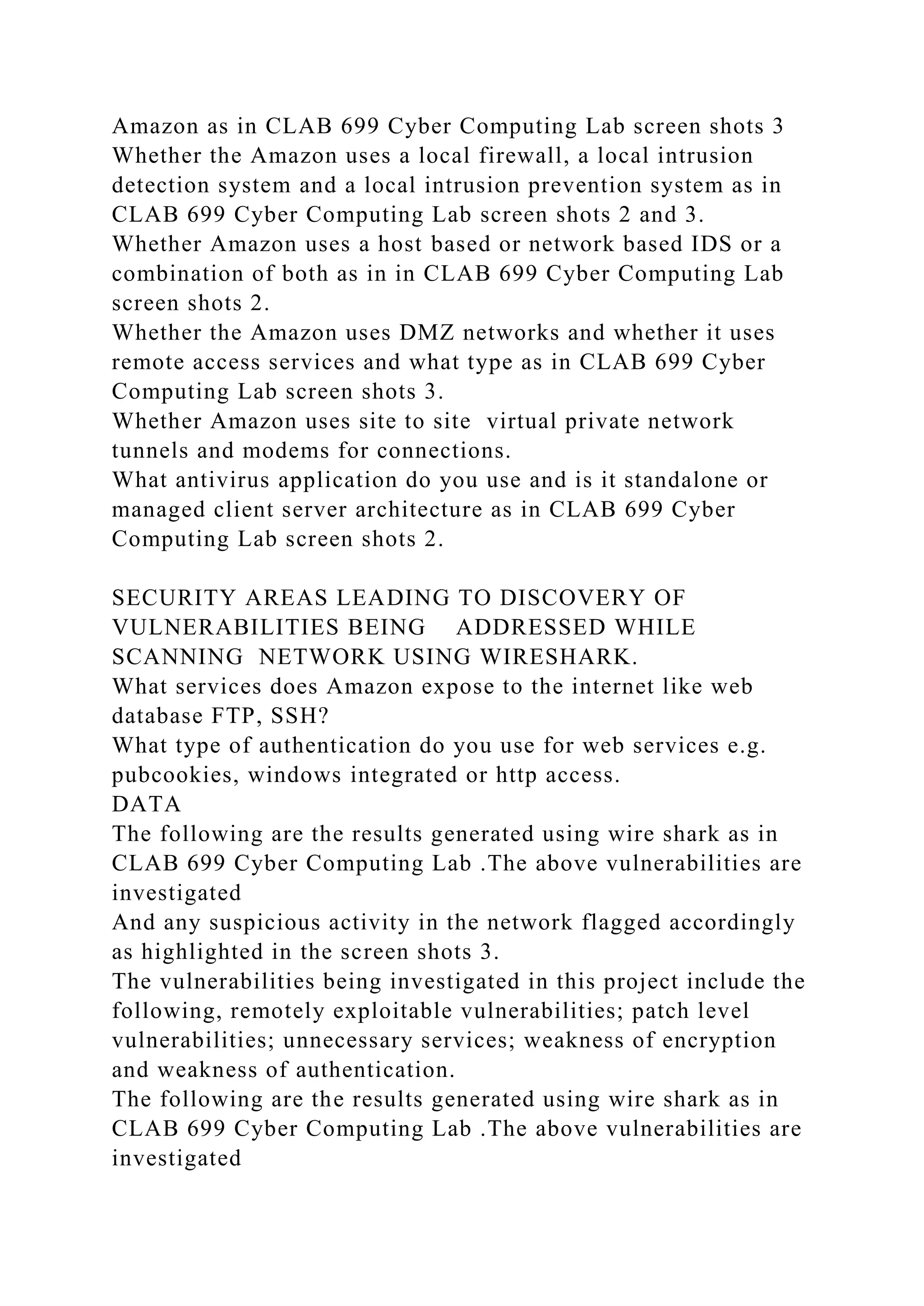 Amazon as in CLAB 699 Cyber Computing Lab screen shots 3
Whether the Amazon uses a local firewall, a local intrusion
detection system and a local intrusion prevention system as in
CLAB 699 Cyber Computing Lab screen shots 2 and 3.
Whether Amazon uses a host based or network based IDS or a
combination of both as in in CLAB 699 Cyber Computing Lab
screen shots 2.
Whether the Amazon uses DMZ networks and whether it uses
remote access services and what type as in CLAB 699 Cyber
Computing Lab screen shots 3.
Whether Amazon uses site to site virtual private network
tunnels and modems for connections.
What antivirus application do you use and is it standalone or
managed client server architecture as in CLAB 699 Cyber
Computing Lab screen shots 2.
SECURITY AREAS LEADING TO DISCOVERY OF
VULNERABILITIES BEING ADDRESSED WHILE
SCANNING NETWORK USING WIRESHARK.
What services does Amazon expose to the internet like web
database FTP, SSH?
What type of authentication do you use for web services e.g.
pubcookies, windows integrated or http access.
DATA
The following are the results generated using wire shark as in
CLAB 699 Cyber Computing Lab .The above vulnerabilities are
investigated
And any suspicious activity in the network flagged accordingly
as highlighted in the screen shots 3.
The vulnerabilities being investigated in this project include the
following, remotely exploitable vulnerabilities; patch level
vulnerabilities; unnecessary services; weakness of encryption
and weakness of authentication.
The following are the results generated using wire shark as in
CLAB 699 Cyber Computing Lab .The above vulnerabilities are
investigated
 