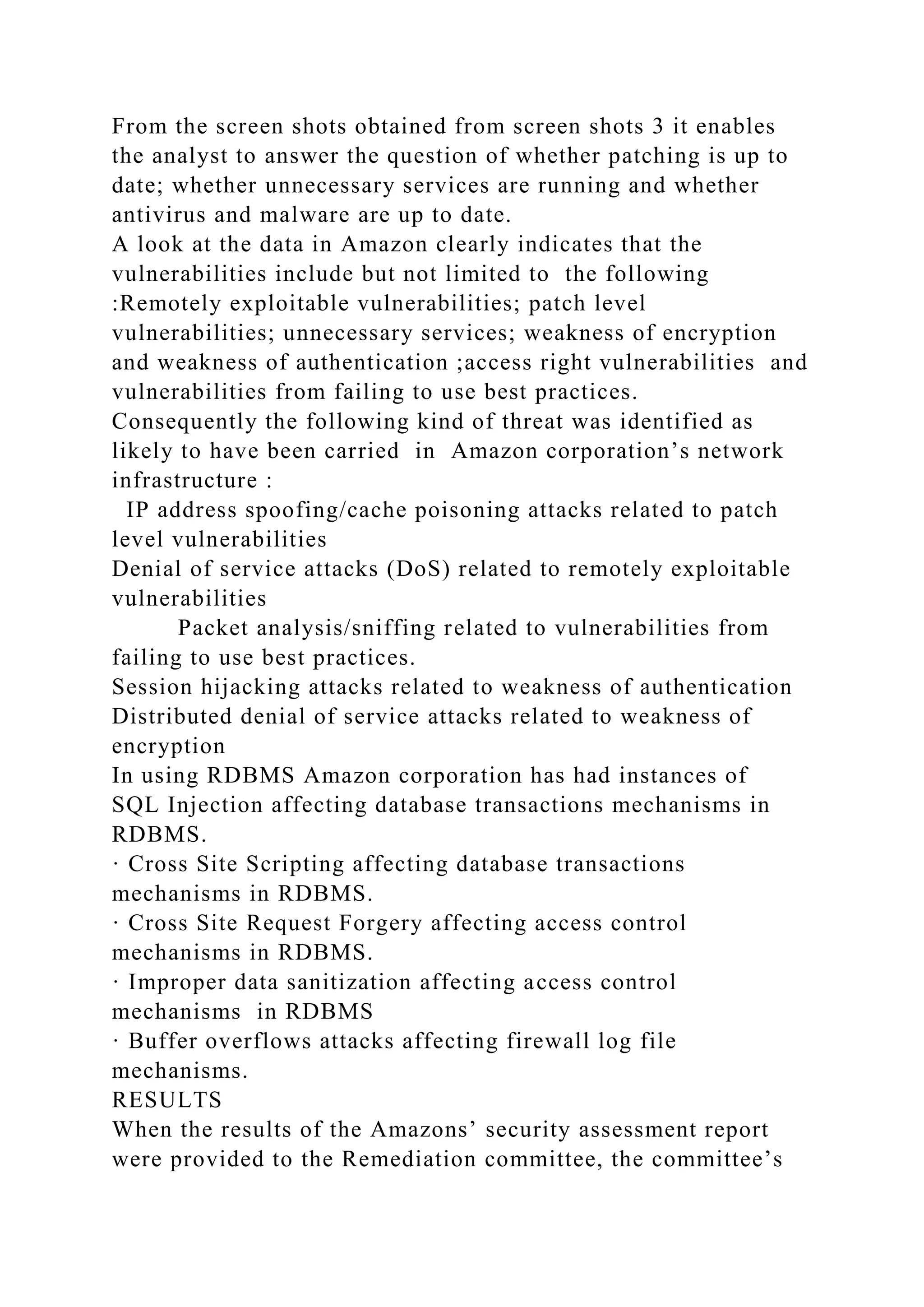 From the screen shots obtained from screen shots 3 it enables
the analyst to answer the question of whether patching is up to
date; whether unnecessary services are running and whether
antivirus and malware are up to date.
A look at the data in Amazon clearly indicates that the
vulnerabilities include but not limited to the following
:Remotely exploitable vulnerabilities; patch level
vulnerabilities; unnecessary services; weakness of encryption
and weakness of authentication ;access right vulnerabilities and
vulnerabilities from failing to use best practices.
Consequently the following kind of threat was identified as
likely to have been carried in Amazon corporation’s network
infrastructure :
IP address spoofing/cache poisoning attacks related to patch
level vulnerabilities
Denial of service attacks (DoS) related to remotely exploitable
vulnerabilities
Packet analysis/sniffing related to vulnerabilities from
failing to use best practices.
Session hijacking attacks related to weakness of authentication
Distributed denial of service attacks related to weakness of
encryption
In using RDBMS Amazon corporation has had instances of
SQL Injection affecting database transactions mechanisms in
RDBMS.
· Cross Site Scripting affecting database transactions
mechanisms in RDBMS.
· Cross Site Request Forgery affecting access control
mechanisms in RDBMS.
· Improper data sanitization affecting access control
mechanisms in RDBMS
· Buffer overflows attacks affecting firewall log file
mechanisms.
RESULTS
When the results of the Amazons’ security assessment report
were provided to the Remediation committee, the committee’s
 