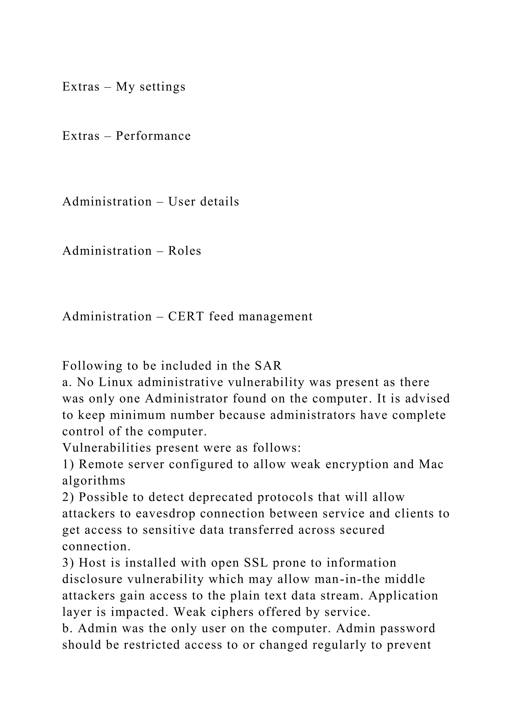 Extras – My settings
Extras – Performance
Administration – User details
Administration – Roles
Administration – CERT feed management
Following to be included in the SAR
a. No Linux administrative vulnerability was present as there
was only one Administrator found on the computer. It is advised
to keep minimum number because administrators have complete
control of the computer.
Vulnerabilities present were as follows:
1) Remote server configured to allow weak encryption and Mac
algorithms
2) Possible to detect deprecated protocols that will allow
attackers to eavesdrop connection between service and clients to
get access to sensitive data transferred across secured
connection.
3) Host is installed with open SSL prone to information
disclosure vulnerability which may allow man-in-the middle
attackers gain access to the plain text data stream. Application
layer is impacted. Weak ciphers offered by service.
b. Admin was the only user on the computer. Admin password
should be restricted access to or changed regularly to prevent
 