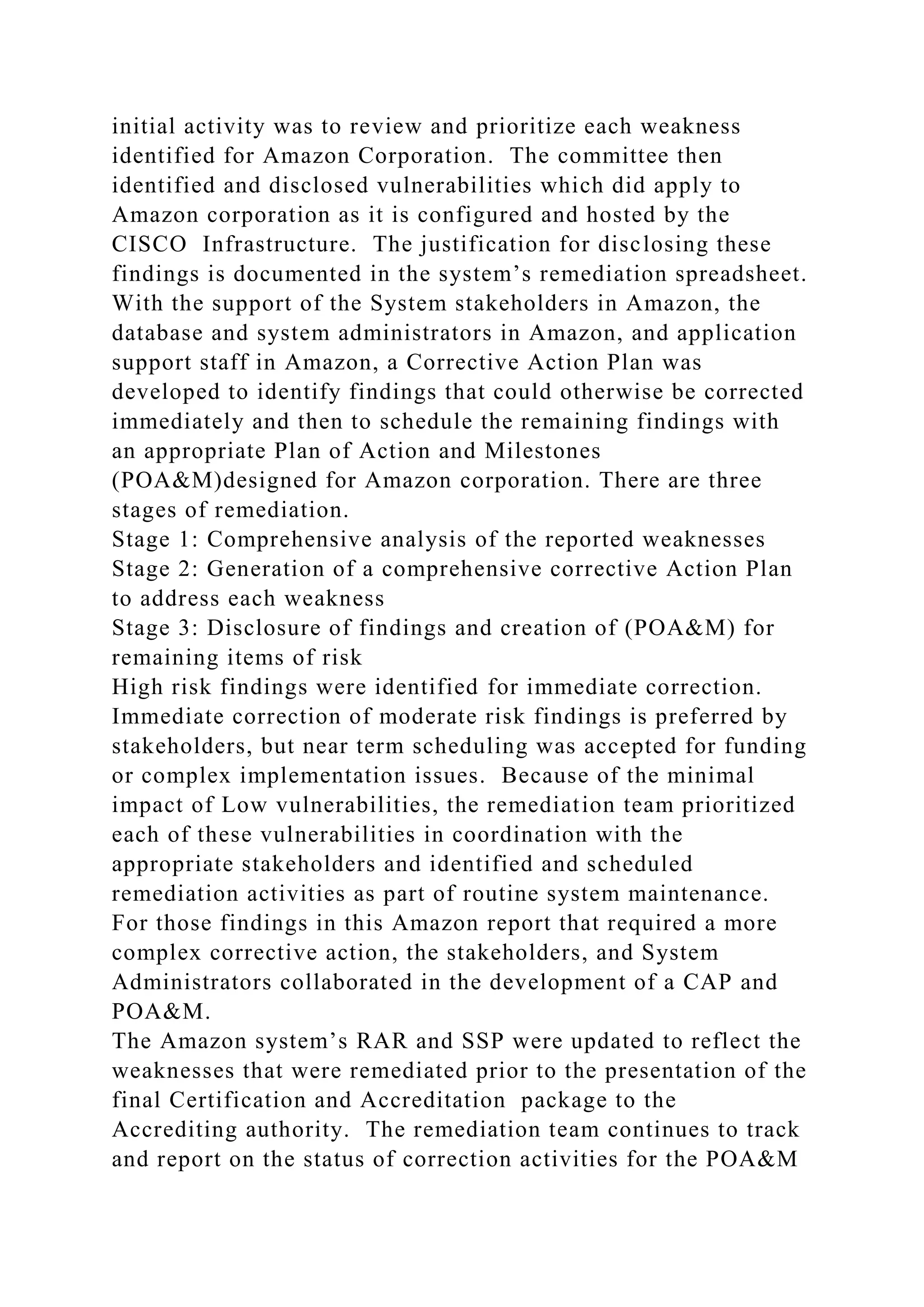 initial activity was to review and prioritize each weakness
identified for Amazon Corporation. The committee then
identified and disclosed vulnerabilities which did apply to
Amazon corporation as it is configured and hosted by the
CISCO Infrastructure. The justification for disclosing these
findings is documented in the system’s remediation spreadsheet.
With the support of the System stakeholders in Amazon, the
database and system administrators in Amazon, and application
support staff in Amazon, a Corrective Action Plan was
developed to identify findings that could otherwise be corrected
immediately and then to schedule the remaining findings with
an appropriate Plan of Action and Milestones
(POA&M)designed for Amazon corporation. There are three
stages of remediation.
Stage 1: Comprehensive analysis of the reported weaknesses
Stage 2: Generation of a comprehensive corrective Action Plan
to address each weakness
Stage 3: Disclosure of findings and creation of (POA&M) for
remaining items of risk
High risk findings were identified for immediate correction.
Immediate correction of moderate risk findings is preferred by
stakeholders, but near term scheduling was accepted for funding
or complex implementation issues. Because of the minimal
impact of Low vulnerabilities, the remediation team prioritized
each of these vulnerabilities in coordination with the
appropriate stakeholders and identified and scheduled
remediation activities as part of routine system maintenance.
For those findings in this Amazon report that required a more
complex corrective action, the stakeholders, and System
Administrators collaborated in the development of a CAP and
POA&M.
The Amazon system’s RAR and SSP were updated to reflect the
weaknesses that were remediated prior to the presentation of the
final Certification and Accreditation package to the
Accrediting authority. The remediation team continues to track
and report on the status of correction activities for the POA&M
 