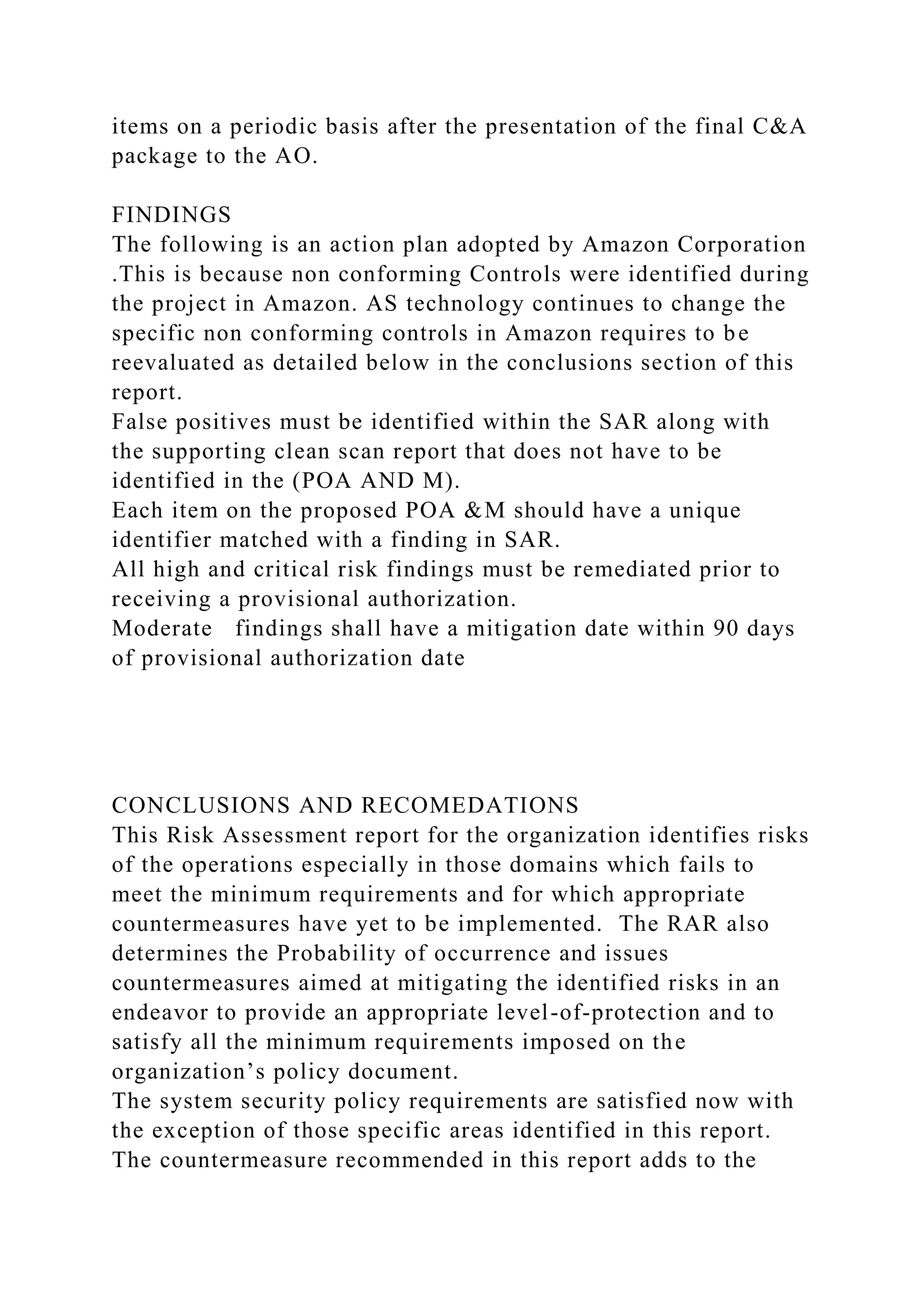 items on a periodic basis after the presentation of the final C&A
package to the AO.
FINDINGS
The following is an action plan adopted by Amazon Corporation
.This is because non conforming Controls were identified during
the project in Amazon. AS technology continues to change the
specific non conforming controls in Amazon requires to be
reevaluated as detailed below in the conclusions section of this
report.
False positives must be identified within the SAR along with
the supporting clean scan report that does not have to be
identified in the (POA AND M).
Each item on the proposed POA &M should have a unique
identifier matched with a finding in SAR.
All high and critical risk findings must be remediated prior to
receiving a provisional authorization.
Moderate findings shall have a mitigation date within 90 days
of provisional authorization date
CONCLUSIONS AND RECOMEDATIONS
This Risk Assessment report for the organization identifies risks
of the operations especially in those domains which fails to
meet the minimum requirements and for which appropriate
countermeasures have yet to be implemented. The RAR also
determines the Probability of occurrence and issues
countermeasures aimed at mitigating the identified risks in an
endeavor to provide an appropriate level-of-protection and to
satisfy all the minimum requirements imposed on the
organization’s policy document.
The system security policy requirements are satisfied now with
the exception of those specific areas identified in this report.
The countermeasure recommended in this report adds to the
 