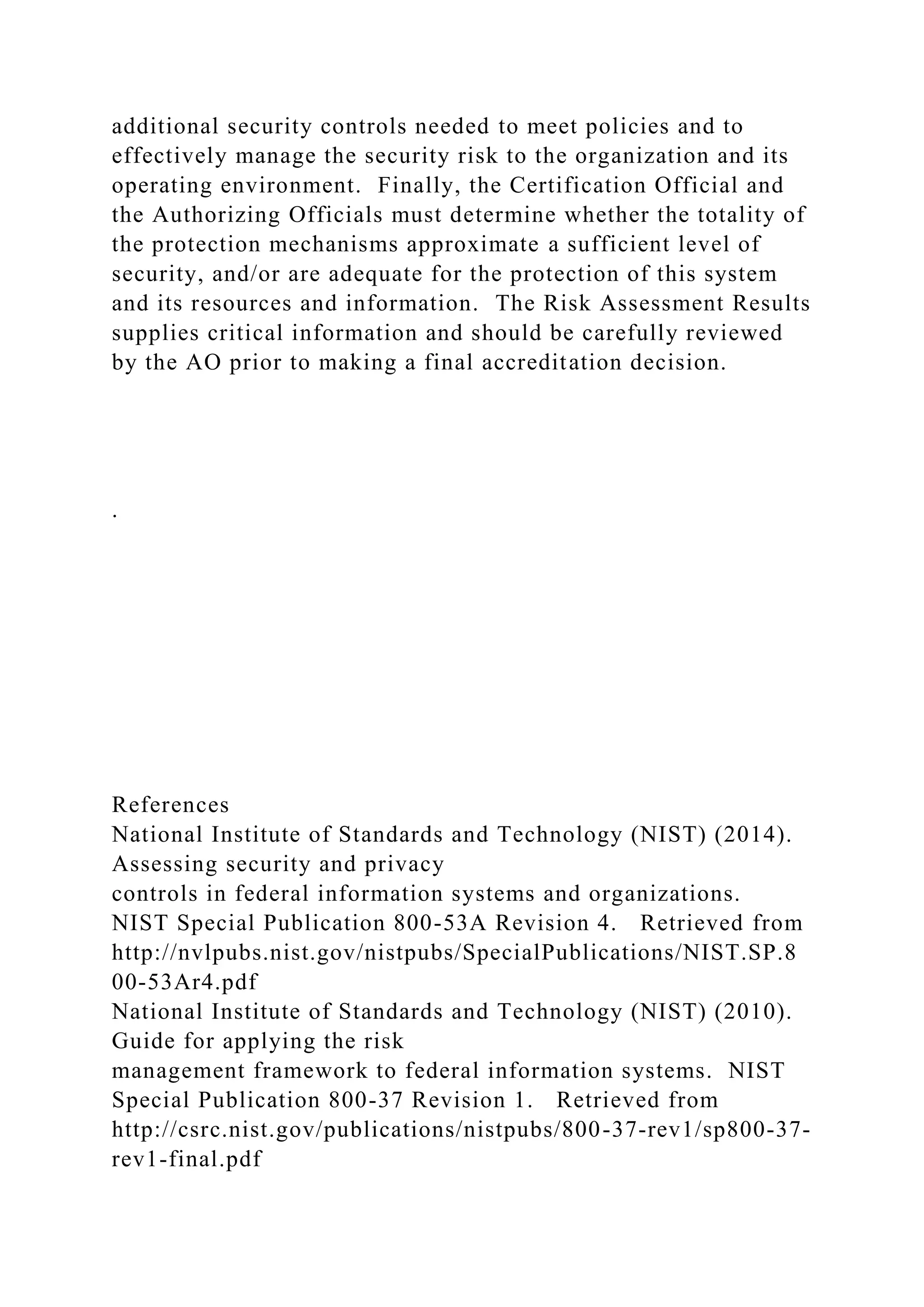 additional security controls needed to meet policies and to
effectively manage the security risk to the organization and its
operating environment. Finally, the Certification Official and
the Authorizing Officials must determine whether the totality of
the protection mechanisms approximate a sufficient level of
security, and/or are adequate for the protection of this system
and its resources and information. The Risk Assessment Results
supplies critical information and should be carefully reviewed
by the AO prior to making a final accreditation decision.
.
References
National Institute of Standards and Technology (NIST) (2014).
Assessing security and privacy
controls in federal information systems and organizations.
NIST Special Publication 800-53A Revision 4. Retrieved from
http://nvlpubs.nist.gov/nistpubs/SpecialPublications/NIST.SP.8
00-53Ar4.pdf
National Institute of Standards and Technology (NIST) (2010).
Guide for applying the risk
management framework to federal information systems. NIST
Special Publication 800-37 Revision 1. Retrieved from
http://csrc.nist.gov/publications/nistpubs/800-37-rev1/sp800-37-
rev1-final.pdf
 