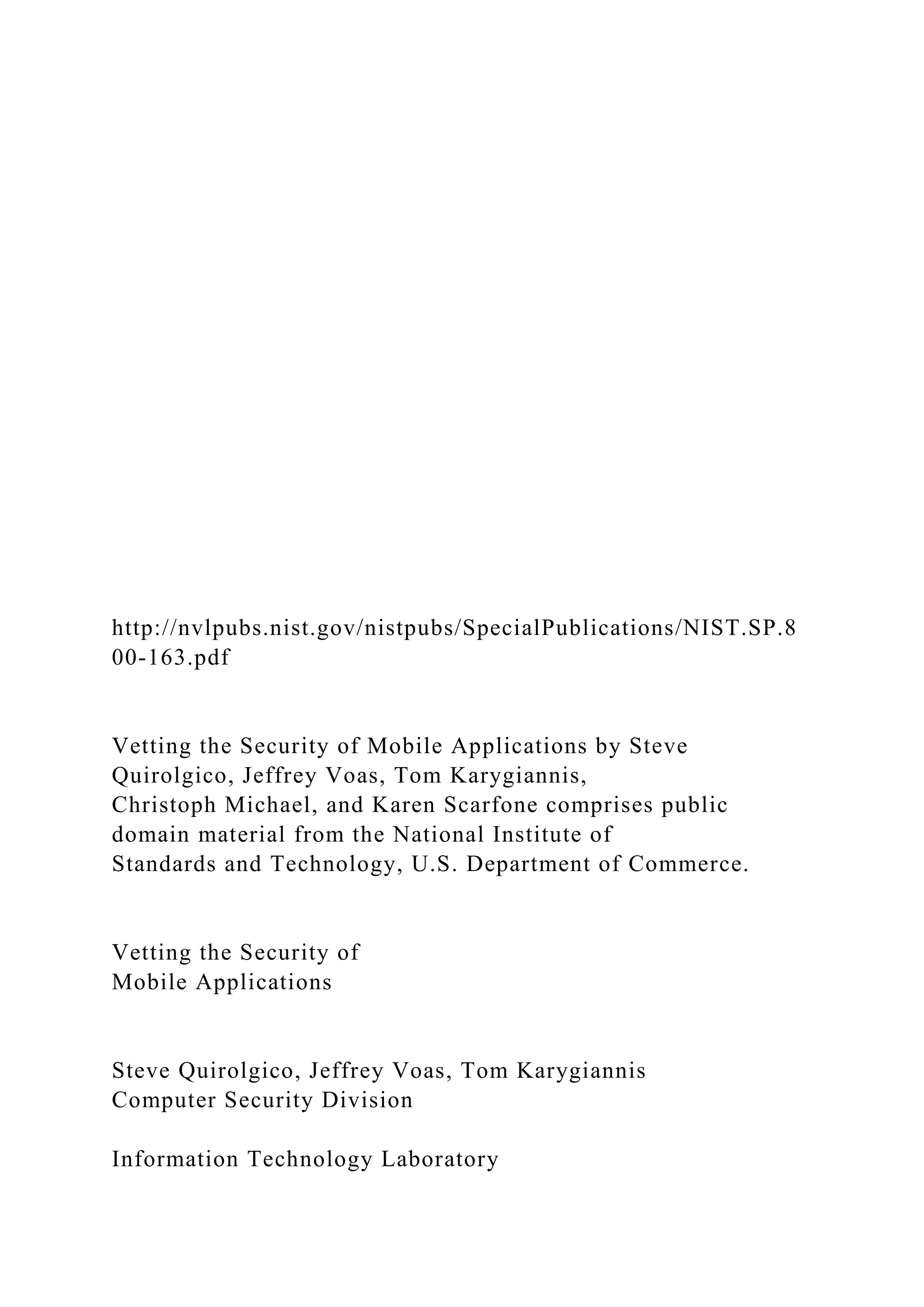 http://nvlpubs.nist.gov/nistpubs/SpecialPublications/NIST.SP.8
00-163.pdf
Vetting the Security of Mobile Applications by Steve
Quirolgico, Jeffrey Voas, Tom Karygiannis,
Christoph Michael, and Karen Scarfone comprises public
domain material from the National Institute of
Standards and Technology, U.S. Department of Commerce.
Vetting the Security of
Mobile Applications
Steve Quirolgico, Jeffrey Voas, Tom Karygiannis
Computer Security Division
Information Technology Laboratory
 