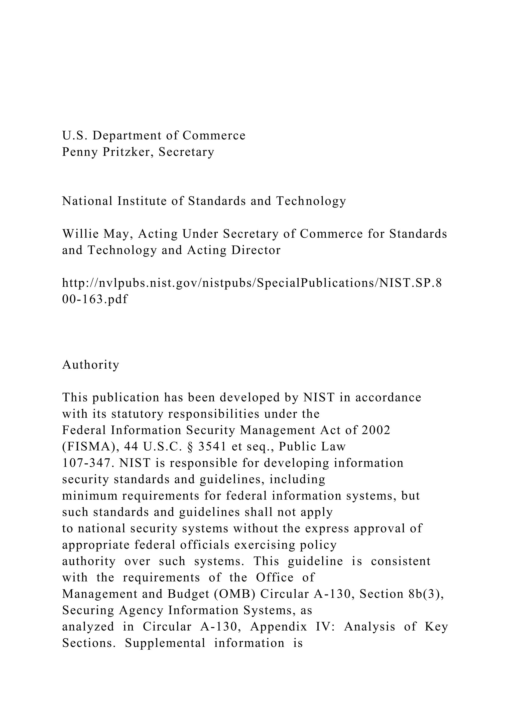 U.S. Department of Commerce
Penny Pritzker, Secretary
National Institute of Standards and Technology
Willie May, Acting Under Secretary of Commerce for Standards
and Technology and Acting Director
http://nvlpubs.nist.gov/nistpubs/SpecialPublications/NIST.SP.8
00-163.pdf
Authority
This publication has been developed by NIST in accordance
with its statutory responsibilities under the
Federal Information Security Management Act of 2002
(FISMA), 44 U.S.C. § 3541 et seq., Public Law
107-347. NIST is responsible for developing information
security standards and guidelines, including
minimum requirements for federal information systems, but
such standards and guidelines shall not apply
to national security systems without the express approval of
appropriate federal officials exercising policy
authority over such systems. This guideline is consistent
with the requirements of the Office of
Management and Budget (OMB) Circular A-130, Section 8b(3),
Securing Agency Information Systems, as
analyzed in Circular A-130, Appendix IV: Analysis of Key
Sections. Supplemental information is
 