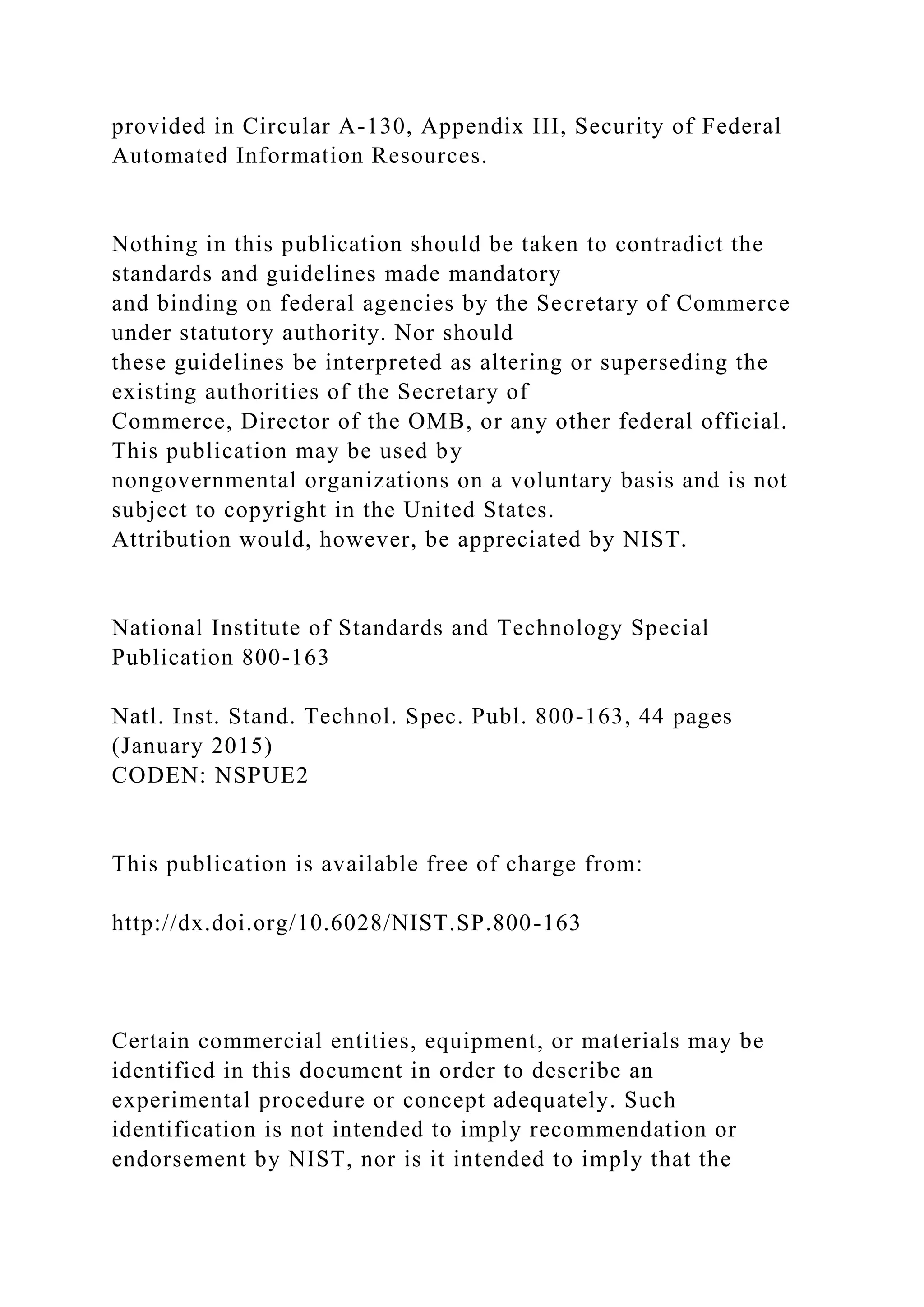 provided in Circular A-130, Appendix III, Security of Federal
Automated Information Resources.
Nothing in this publication should be taken to contradict the
standards and guidelines made mandatory
and binding on federal agencies by the Secretary of Commerce
under statutory authority. Nor should
these guidelines be interpreted as altering or superseding the
existing authorities of the Secretary of
Commerce, Director of the OMB, or any other federal official.
This publication may be used by
nongovernmental organizations on a voluntary basis and is not
subject to copyright in the United States.
Attribution would, however, be appreciated by NIST.
National Institute of Standards and Technology Special
Publication 800-163
Natl. Inst. Stand. Technol. Spec. Publ. 800-163, 44 pages
(January 2015)
CODEN: NSPUE2
This publication is available free of charge from:
http://dx.doi.org/10.6028/NIST.SP.800-163
Certain commercial entities, equipment, or materials may be
identified in this document in order to describe an
experimental procedure or concept adequately. Such
identification is not intended to imply recommendation or
endorsement by NIST, nor is it intended to imply that the
 