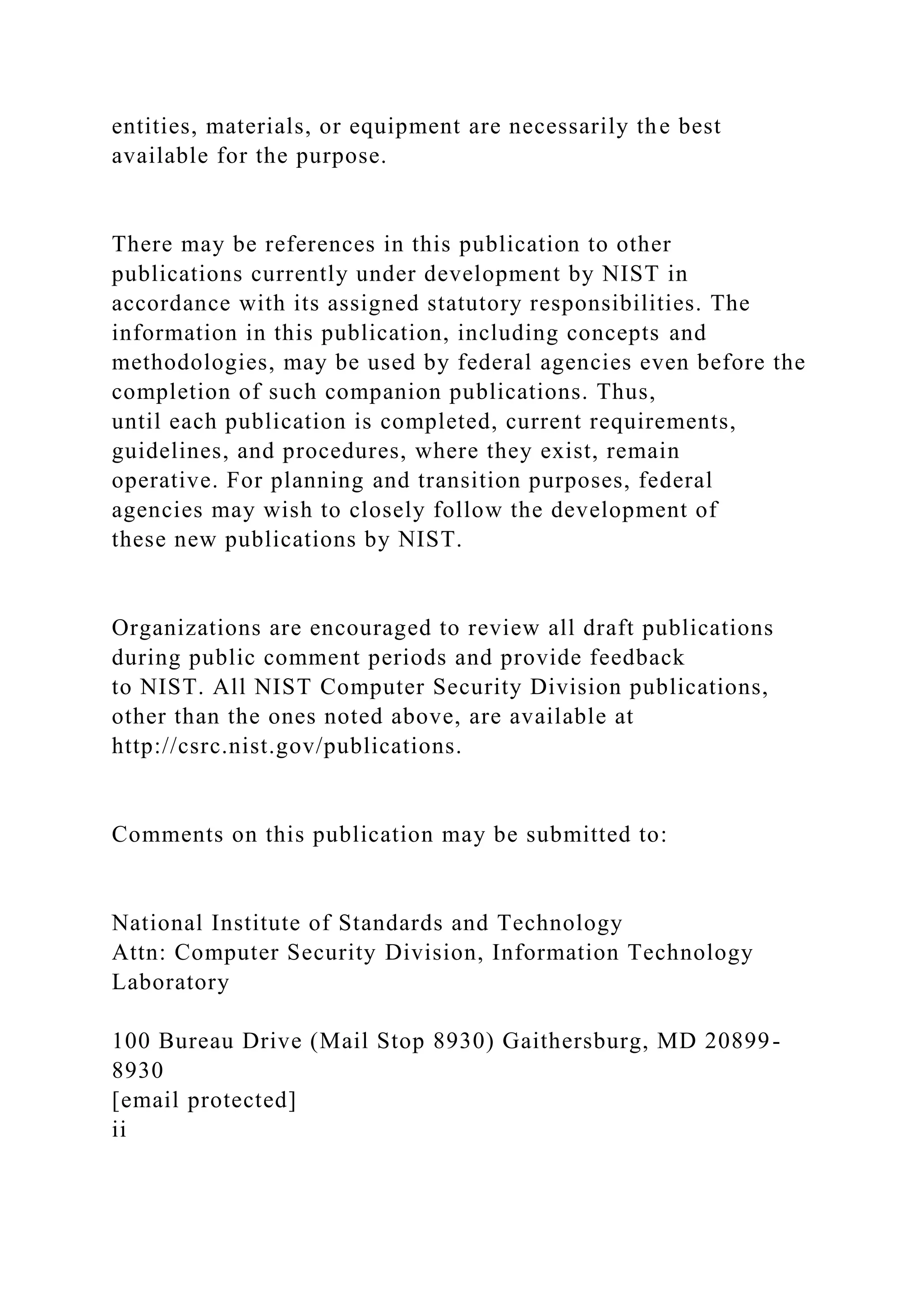 entities, materials, or equipment are necessarily the best
available for the purpose.
There may be references in this publication to other
publications currently under development by NIST in
accordance with its assigned statutory responsibilities. The
information in this publication, including concepts and
methodologies, may be used by federal agencies even before the
completion of such companion publications. Thus,
until each publication is completed, current requirements,
guidelines, and procedures, where they exist, remain
operative. For planning and transition purposes, federal
agencies may wish to closely follow the development of
these new publications by NIST.
Organizations are encouraged to review all draft publications
during public comment periods and provide feedback
to NIST. All NIST Computer Security Division publications,
other than the ones noted above, are available at
http://csrc.nist.gov/publications.
Comments on this publication may be submitted to:
National Institute of Standards and Technology
Attn: Computer Security Division, Information Technology
Laboratory
100 Bureau Drive (Mail Stop 8930) Gaithersburg, MD 20899-
8930
[email protected]
ii
 