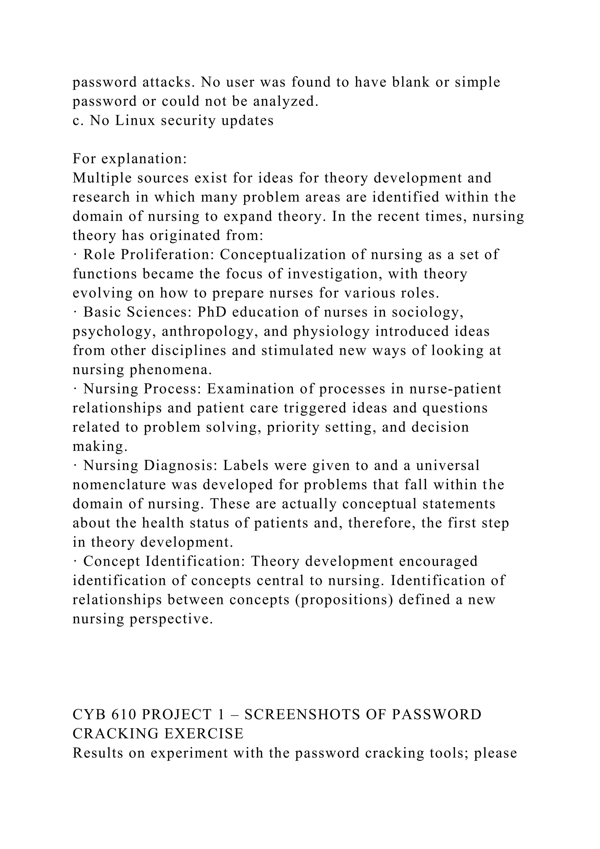 password attacks. No user was found to have blank or simple
password or could not be analyzed.
c. No Linux security updates
For explanation:
Multiple sources exist for ideas for theory development and
research in which many problem areas are identified within the
domain of nursing to expand theory. In the recent times, nursing
theory has originated from:
· Role Proliferation: Conceptualization of nursing as a set of
functions became the focus of investigation, with theory
evolving on how to prepare nurses for various roles.
· Basic Sciences: PhD education of nurses in sociology,
psychology, anthropology, and physiology introduced ideas
from other disciplines and stimulated new ways of looking at
nursing phenomena.
· Nursing Process: Examination of processes in nurse-patient
relationships and patient care triggered ideas and questions
related to problem solving, priority setting, and decision
making.
· Nursing Diagnosis: Labels were given to and a universal
nomenclature was developed for problems that fall within the
domain of nursing. These are actually conceptual statements
about the health status of patients and, therefore, the first step
in theory development.
· Concept Identification: Theory development encouraged
identification of concepts central to nursing. Identification of
relationships between concepts (propositions) defined a new
nursing perspective.
CYB 610 PROJECT 1 – SCREENSHOTS OF PASSWORD
CRACKING EXERCISE
Results on experiment with the password cracking tools; please
 