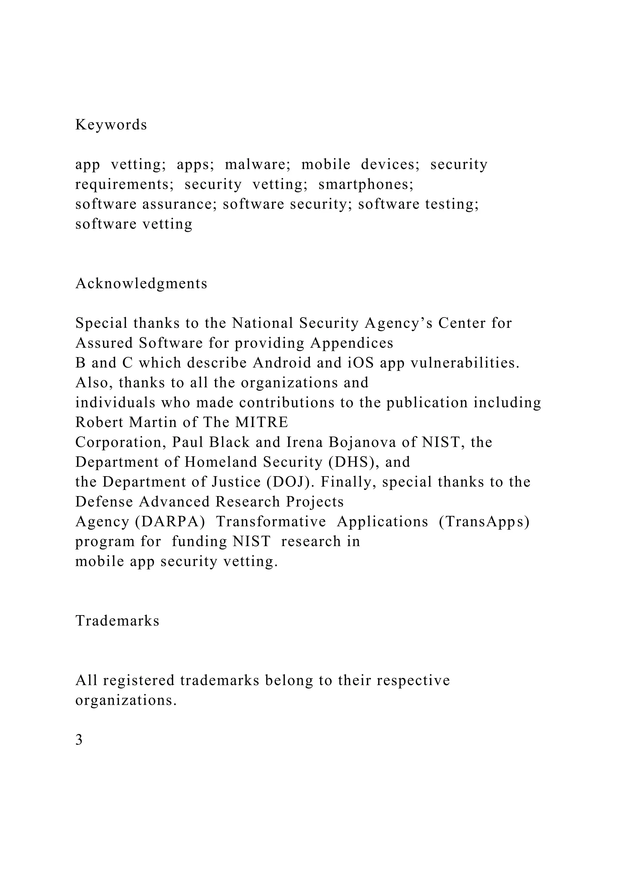 Keywords
app vetting; apps; malware; mobile devices; security
requirements; security vetting; smartphones;
software assurance; software security; software testing;
software vetting
Acknowledgments
Special thanks to the National Security Agency’s Center for
Assured Software for providing Appendices
B and C which describe Android and iOS app vulnerabilities.
Also, thanks to all the organizations and
individuals who made contributions to the publication including
Robert Martin of The MITRE
Corporation, Paul Black and Irena Bojanova of NIST, the
Department of Homeland Security (DHS), and
the Department of Justice (DOJ). Finally, special thanks to the
Defense Advanced Research Projects
Agency (DARPA) Transformative Applications (TransApps)
program for funding NIST research in
mobile app security vetting.
Trademarks
All registered trademarks belong to their respective
organizations.
3
 