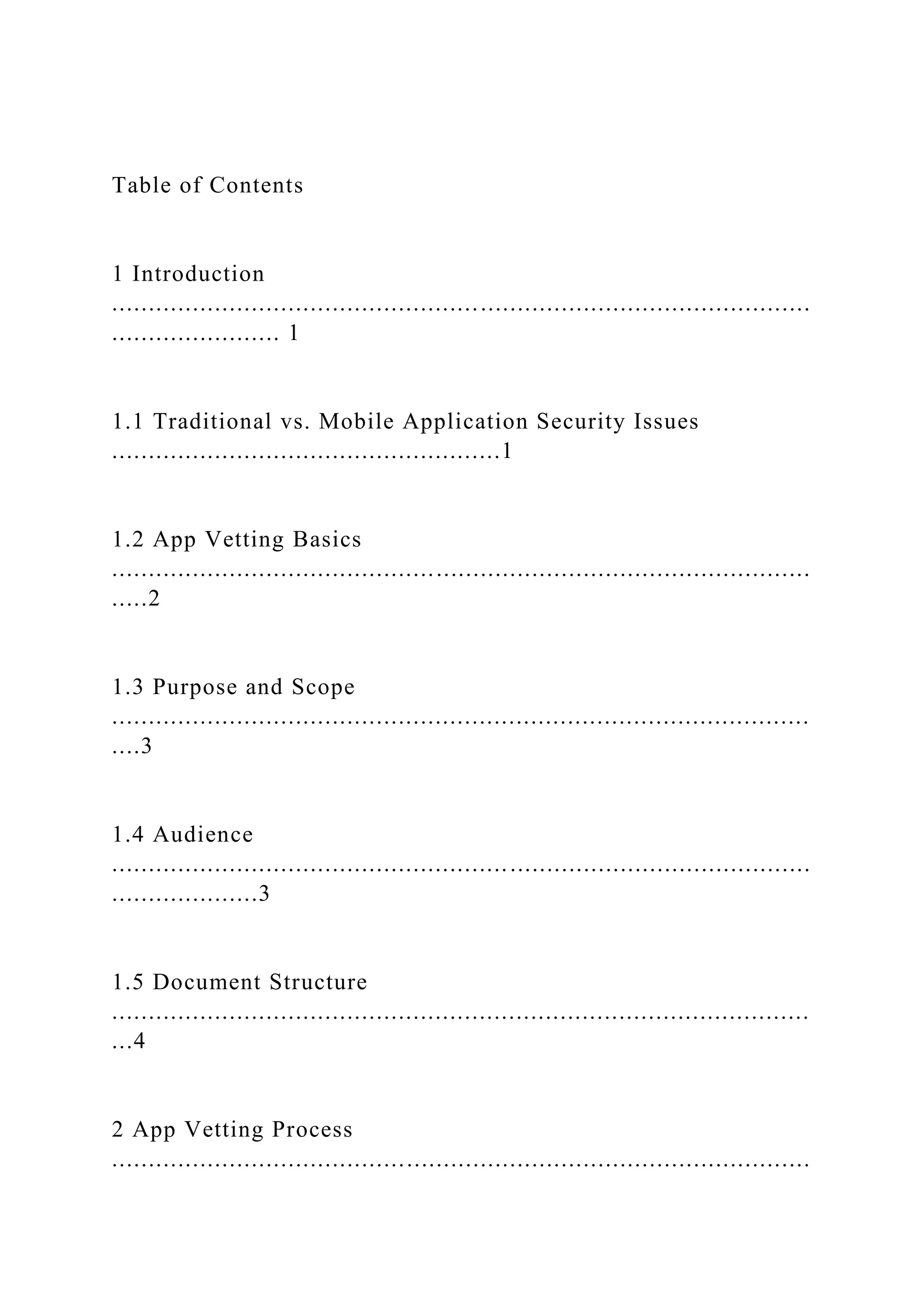 Table of Contents
1 Introduction
...............................................................................................
....................... 1
1.1 Traditional vs. Mobile Application Security Issues
.....................................................1
1.2 App Vetting Basics
...............................................................................................
.....2
1.3 Purpose and Scope
...............................................................................................
....3
1.4 Audience
...............................................................................................
....................3
1.5 Document Structure
...............................................................................................
...4
2 App Vetting Process
...............................................................................................
 