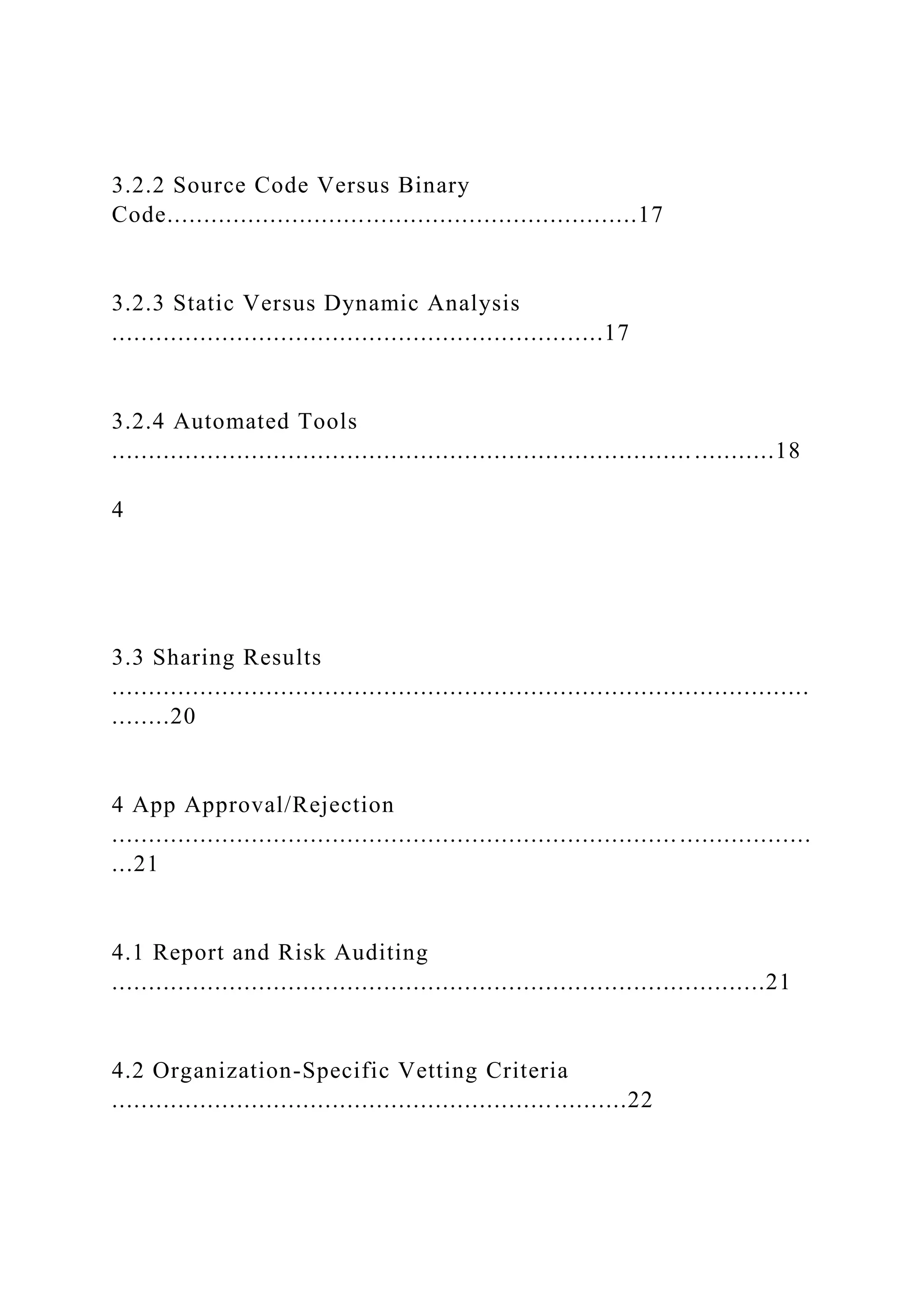 3.2.2 Source Code Versus Binary
Code................................................................17
3.2.3 Static Versus Dynamic Analysis
...................................................................17
3.2.4 Automated Tools
............................................................................... ...........18
4
3.3 Sharing Results
...............................................................................................
........20
4 App Approval/Rejection
............................................................................. ..................
...21
4.1 Report and Risk Auditing
.........................................................................................21
4.2 Organization-Specific Vetting Criteria
......................................................................22
 
