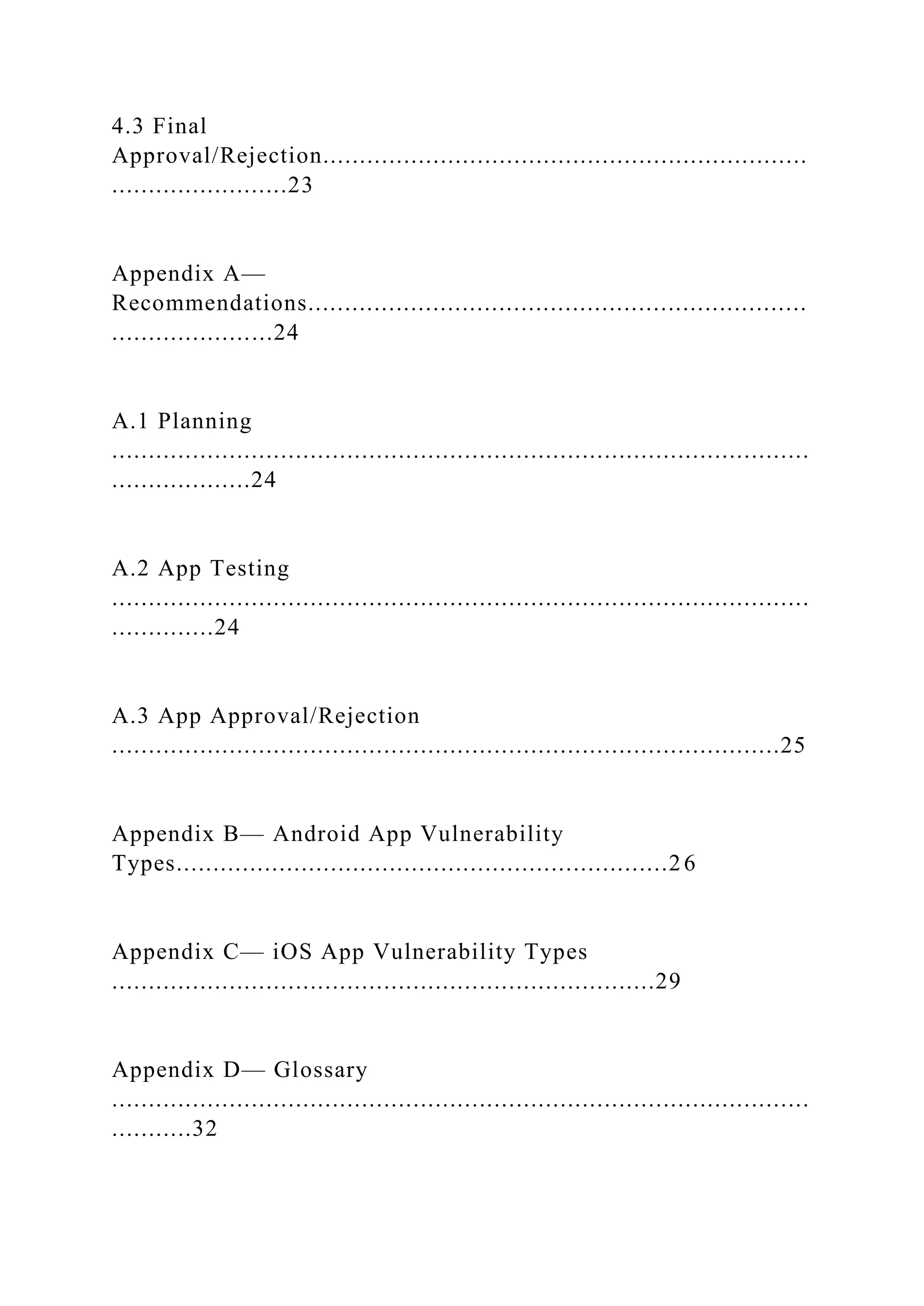 4.3 Final
Approval/Rejection..................................................................
........................23
Appendix A—
Recommendations....................................................................
......................24
A.1 Planning
...............................................................................................
...................24
A.2 App Testing
...............................................................................................
..............24
A.3 App Approval/Rejection
...........................................................................................25
Appendix B— Android App Vulnerability
Types...................................................................26
Appendix C— iOS App Vulnerability Types
..........................................................................29
Appendix D— Glossary
...............................................................................................
...........32
 