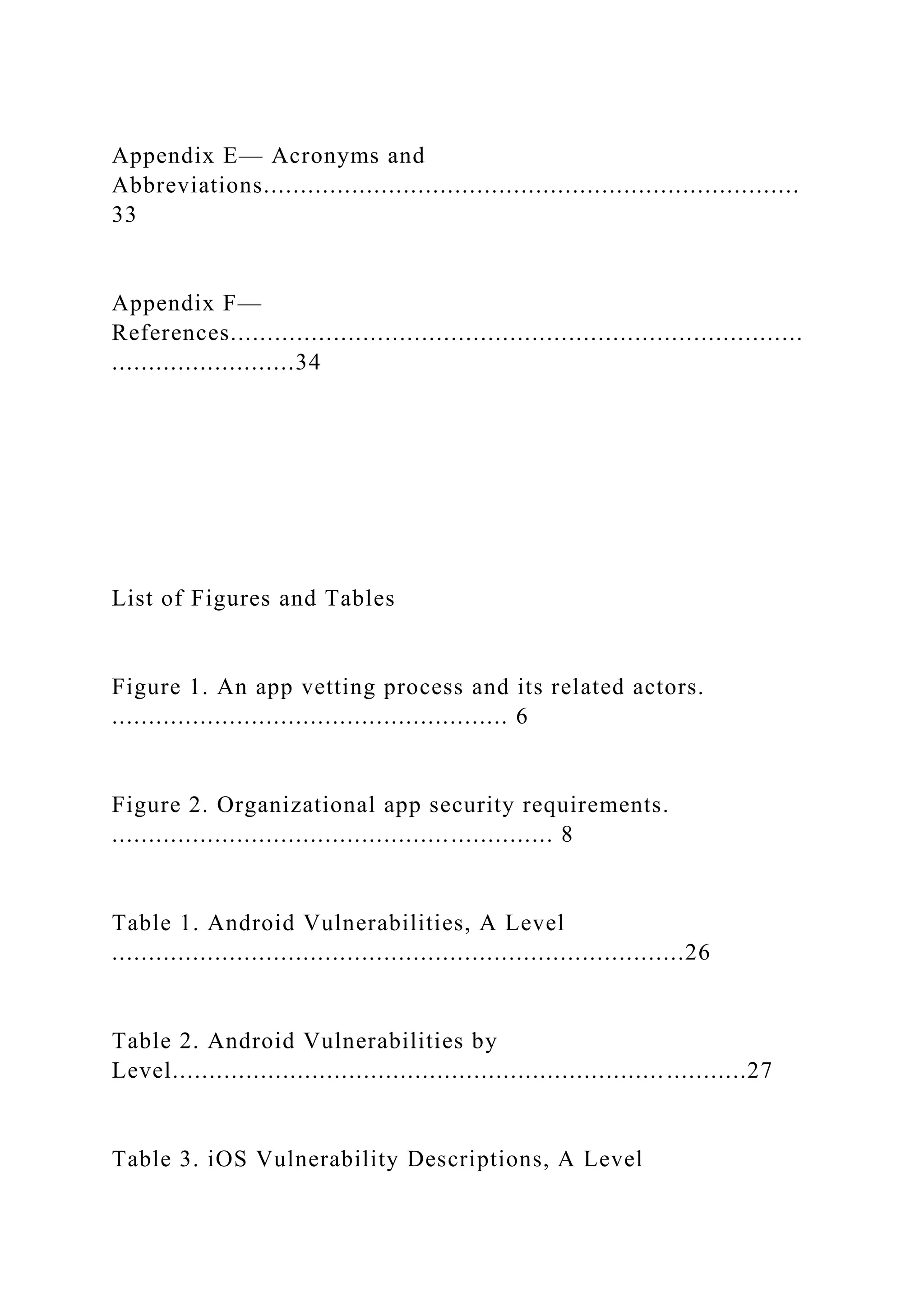 Appendix E— Acronyms and
Abbreviations.........................................................................
33
Appendix F—
References..............................................................................
.........................34
List of Figures and Tables
Figure 1. An app vetting process and its related actors.
...................................................... 6
Figure 2. Organizational app security requirements.
............................................................ 8
Table 1. Android Vulnerabilities, A Level
..............................................................................26
Table 2. Android Vulnerabilities by
Level..............................................................................27
Table 3. iOS Vulnerability Descriptions, A Level
 
