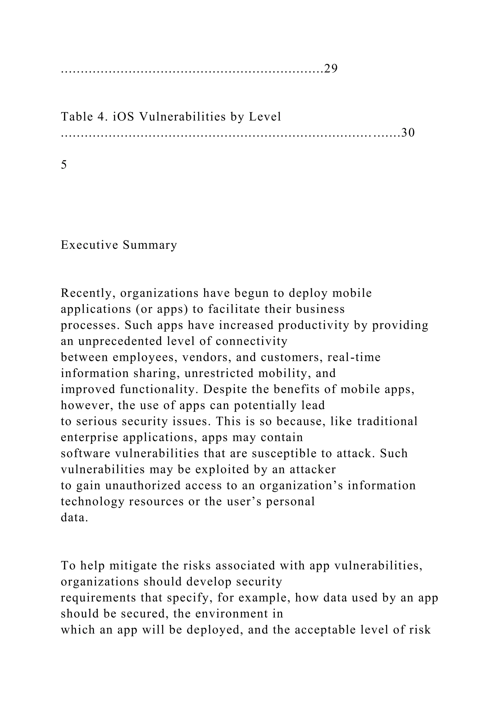 ..................................................................29
Table 4. iOS Vulnerabilities by Level
.....................................................................................30
5
Executive Summary
Recently, organizations have begun to deploy mobile
applications (or apps) to facilitate their business
processes. Such apps have increased productivity by providing
an unprecedented level of connectivity
between employees, vendors, and customers, real-time
information sharing, unrestricted mobility, and
improved functionality. Despite the benefits of mobile apps,
however, the use of apps can potentially lead
to serious security issues. This is so because, like traditional
enterprise applications, apps may contain
software vulnerabilities that are susceptible to attack. Such
vulnerabilities may be exploited by an attacker
to gain unauthorized access to an organization’s information
technology resources or the user’s personal
data.
To help mitigate the risks associated with app vulnerabilities,
organizations should develop security
requirements that specify, for example, how data used by an app
should be secured, the environment in
which an app will be deployed, and the acceptable level of risk
 